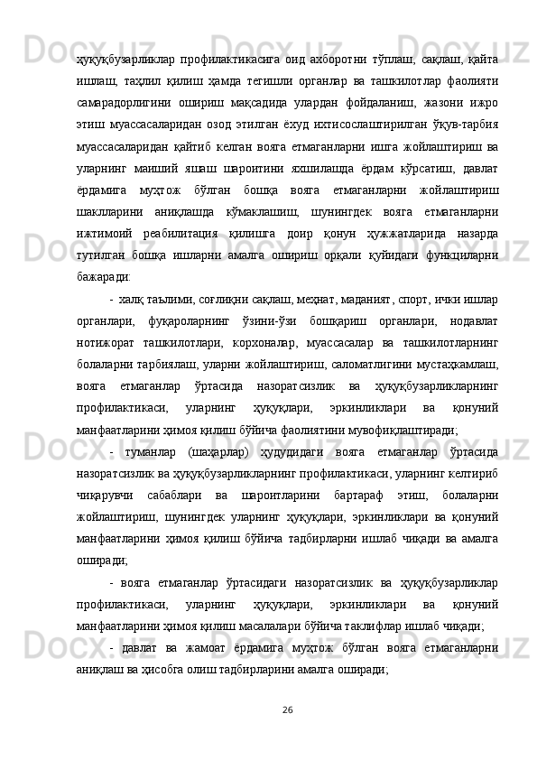 ҳуқуқбузарликлар   профилактикасига   оид   ахборотни   тўплаш,   сақлаш,   қайта
ишлаш,   таҳлил   қилиш   ҳамда   тегишли   органлар   ва   ташкилотлар   фаолияти
самарадорлигини   ошириш   мақсадида   улардан   фойдаланиш,   жазони   ижро
этиш   муассасаларидан   озод   этилган   ёхуд   ихтисослаштирилган   ўқув-тарбия
муассасаларидан   қайтиб   келган   вояга   етмаганларни   ишга   жойлаштириш   ва
уларнинг   маиший   яшаш   шароитини   яхшилашда   ёрдам   кўрсатиш,   давлат
ёрдамига   муҳтож   бўлган   бошқа   вояга   етмаганларни   жойлаштириш
шаклларини   аниқлашда   кўмаклашиш,   шунингдек   вояга   етмаганларни
ижтимоий   реабилитация   қилишга   доир   қонун   ҳужжатларида   назарда
тутилган   бошқа   ишларни   амалга   ошириш   орқали   қуйидаги   функциларни
бажаради: 
-  халқ таълими, соғлиқни сақлаш, меҳнат, маданият, спорт, ички ишлар
органлари,   фуқароларнинг   ўзини-ўзи   бошқариш   органлари,   нодавлат
нотижорат   ташкилотлари,   корхоналар,   муассасалар   ва   ташкилотларнинг
болаларни тарбиялаш, уларни жойлаштириш, саломатлигини мустаҳкамлаш,
вояга   етмаганлар   ўртасида   назоратсизлик   ва   ҳуқуқбузарликларнинг
профилактикаси,   уларнинг   ҳуқуқлари,   эркинликлари   ва   қонуний
манфаатларини ҳимоя қилиш бўйича фаолиятини мувофиқлаштиради; 
-   туманлар   (шаҳарлар)   ҳудудидаги   вояга   етмаганлар   ўртасида
назоратсизлик ва ҳуқуқбузарликларнинг профилактикаси, уларнинг келтириб
чиқарувчи   сабаблари   ва   шароитларини   бартараф   этиш,   болаларни
жойлаштириш,   шунингдек   уларнинг   ҳуқуқлари,   эркинликлари   ва   қонуний
манфаатларини   ҳимоя   қилиш   бўйича   тадбирларни   ишлаб   чиқади   ва   амалга
оширади; 
-   вояга   етмаганлар   ўртасидаги   назоратсизлик   ва   ҳуқуқбузарликлар
профилактикаси,   уларнинг   ҳуқуқлари,   эркинликлари   ва   қонуний
манфаатларини ҳимоя қилиш масалалари бўйича таклифлар ишлаб чиқади;
-   давлат   ва   жамоат   ёрдамига   муҳтож   бўлган   вояга   етмаганларни
аниқлаш ва ҳисобга олиш тадбирларини амалга оширади; 
26 