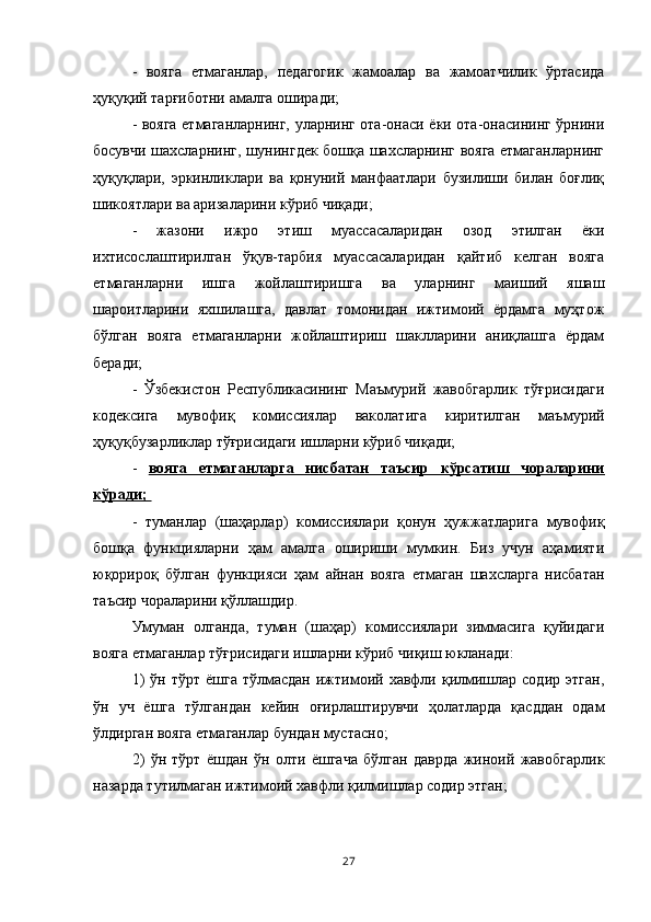 -   вояга   етмаганлар,   педагогик   жамоалар   ва   жамоатчилик   ўртасида
ҳуқуқий тарғиботни амалга оширади; 
- вояга етмаганларнинг, уларнинг ота-онаси ёки ота-онасининг ўрнини
босувчи шахсларнинг, шунингдек бошқа шахсларнинг вояга етмаганларнинг
ҳуқуқлари,   эркинликлари   ва   қонуний   манфаатлари   бузилиши   билан   боғлиқ
шикоятлари ва аризаларини кўриб чиқади; 
-   жазони   ижро   этиш   муассасаларидан   озод   этилган   ёки
ихтисослаштирилган   ўқув-тарбия   муассасаларидан   қайтиб   келган   вояга
етмаганларни   ишга   жойлаштиришга   ва   уларнинг   маиший   яшаш
шароитларини   яхшилашга,   давлат   томонидан   ижтимоий   ёрдамга   муҳтож
бўлган   вояга   етмаганларни   жойлаштириш   шаклларини   аниқлашга   ёрдам
беради; 
-   Ўзбекистон   Республикасининг   Маъмурий   жавобгарлик   тўғрисидаги
кодексига   мувофиқ   комиссиялар   ваколатига   киритилган   маъмурий
ҳуқуқбузарликлар тўғрисидаги ишларни кўриб чиқади; 
-   вояга   етмаганларга   нисбатан   таъсир   кўрсатиш   чораларини
кўради; 
-   туманлар   (шаҳарлар)   комиссиялари   қонун   ҳужжатларига   мувофиқ
бошқа   функцияларни   ҳам   амалга   ошириши   мумкин.   Биз   учун   аҳамияти
юқорироқ   бўлган   функцияси   ҳам   айнан   вояга   етмаган   шахсларга   нисбатан
таъсир чораларини қўллашдир. 
Умуман   олганда,   туман   (шаҳар)   комиссиялари   зиммасига   қуйидаги
вояга етмаганлар тўғрисидаги ишларни кўриб чиқиш юкланади: 
1)  ўн  тўрт   ёшга  тўлмасдан  ижтимоий  хавфли  қилмишлар  содир   этган,
ўн   уч   ёшга   тўлгандан   кейин   оғирлаштирувчи   ҳолатларда   қасддан   одам
ўлдирган вояга етмаганлар бундан мустасно; 
2)   ўн   тўрт   ёшдан   ўн   олти   ёшгача   бўлган   даврда   жиноий   жавобгарлик
назарда тутилмаган ижтимоий хавфли қилмишлар содир этган;  
27 