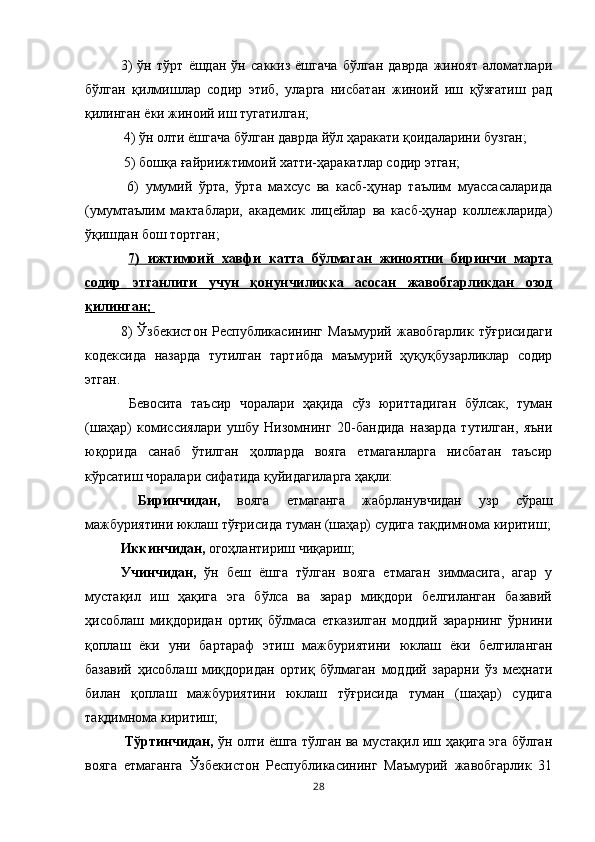 3)   ўн   тўрт   ёшдан   ўн   саккиз   ёшгача   бўлган   даврда   жиноят   аломатлари
бўлган   қилмишлар   содир   этиб,   уларга   нисбатан   жиноий   иш   қўзғатиш   рад
қилинган ёки жиноий иш тугатилган;
 4) ўн олти ёшгача бўлган даврда йўл ҳаракати қоидаларини бузган;
 5) бошқа ғайриижтимоий хатти-ҳаракатлар содир этган;
  6)   умумий   ўрта,   ўрта   махсус   ва   касб-ҳунар   таълим   муассасаларида
(умумтаълим   мактаблари,   академик   лицейлар   ва   касб-ҳунар   коллежларида)
ўқишдан бош тортган;
  7)   ижтимоий   хавфи   катта   бўлмаган   жиноятни   биринчи   марта
содир   этганлиги   учун   қонунчиликка   асосан   жавобгарликдан   озод
қилинган; 
8)   Ўзбекистон   Республикасининг   Маъмурий   жавобгарлик   тўғрисидаги
кодексида   назарда   тутилган   тартибда   маъмурий   ҳуқуқбузарликлар   содир
этган.
  Бевосита   таъсир   чоралари   ҳақида   сўз   юриттадиган   бўлсак,   туман
(шаҳар)   комиссиялари   ушбу   Низомнинг   20-бандида   назарда   тутилган,   яъни
юқорида   санаб   ўтилган   ҳолларда   вояга   етмаганларга   нисбатан   таъсир
кўрсатиш чоралари сифатида қуйидагиларга ҳақли:
  Биринчидан,   вояга   етмаганга   жабрланувчидан   узр   сўраш
мажбуриятини юклаш тўғрисида туман (шаҳар) судига тақдимнома киритиш;
Иккинчидан,  огоҳлантириш чиқариш; 
Учинчидан,   ўн   беш   ёшга   тўлган   вояга   етмаган   зиммасига,   агар   у
мустақил   иш   ҳақига   эга   бўлса   ва   зарар   миқдори   белгиланган   базавий
ҳисоблаш   миқдоридан   ортиқ   бўлмаса   етказилган   моддий   зарарнинг   ўрнини
қоплаш   ёки   уни   бартараф   этиш   мажбуриятини   юклаш   ёки   белгиланган
базавий   ҳисоблаш   миқдоридан   ортиқ   бўлмаган   моддий   зарарни   ўз   меҳнати
билан   қоплаш   мажбуриятини   юклаш   тўғрисида   туман   (шаҳар)   судига
тақдимнома киритиш;
  Тўртинчидан,   ўн олти ёшга тўлган ва мустақил иш ҳақига эга бўлган
вояга   етмаганга   Ўзбекистон   Республикасининг   Маъмурий   жавобгарлик   31
28 