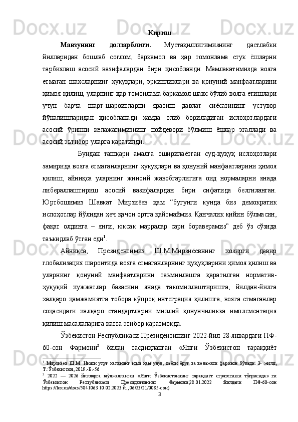 Кириш
Мавзунинг   долзарблиги.   Мустақиллигимизнинг   дастлабки
йилларидан   бошлаб   соғлом,   баркамол   ва   ҳар   томонлама   етук   ёшларни
тарбиялаш   асосий   вазифалардан   бири   ҳисобланди.   Мамлакатимизда   вояга
етмаган   шахсларнинг   ҳуқуқлари,   эркинликлари   ва   қонуний   манфаатларини
ҳимоя қилиш, уларнинг ҳар томонлама баркамол шахс бўлиб вояга етишлари
учун   барча   шарт-шароитларни   яратиш   давлат   сиёсатининг   устувор
йўналишларидан   ҳисобланади   ҳамда   олиб   бориладиган   ислоҳотлардаги
асосий   ўринни   келажагимизнинг   пойдевори   бўлмиш   ёшлар   эгаллади   ва
асосий эътибор уларга қаратилди.
Бундан   ташқари   амалга   оширилаётган   суд-ҳуқуқ   ислоҳотлари
замирида вояга етмаганларнинг ҳуқуқлари ва қонуний манфаатларини ҳимоя
қилиш,   айниқса   уларнинг   жиноий   жавобгарлигига   оид   нормаларни   янада
либераллаштириш   асосий   вазифалардан   бири   сифатида   белгиланган.
Юртбошимиз   Шавкат   Мирзиёев   ҳам   “бугунги   кунда   биз   демократик
ислоҳотлар йўлидан ҳеч қачон ортга қайтмаймиз. Қанчалик қийин бўлмасин,
фақат   олдинга   –   янги,   юксак   марралар   сари   бораверамиз”   деб   ўз   сўзида
таъкидлаб ўтган еди 1
.
Айниқса,   Президентимиз   Ш.М.Мирзиёевнинг   хозирги   давир
глобализация шароитида вояга етмаганларнинг ҳуқуқларини ҳимоя қилиш ва
уларнинг   қонуний   манфаатларини   таъминлашга   қаратилган   норматив-
ҳуқуқий   хужжатлар   базасини   янада   такомиллаштиришга,   йилдан-йилга
халқаро   ҳамжамиятга   тобора   кўпроқ   интеграция   қилишга,   вояга   етмаганлар
соҳасидаги   халқаро   стандартларни   миллий   қонунчиликка   имплементация
қилиш масалаларига катта этибор қаратмоқда.
Ўзбекистон Республикаси Президентининг 2022-йил 28-январдаги ПФ-
60-сон   Фармони 2
  билан   тасдиқланган   «Янги   Ўзбекистон   тараққиёт
1
  Мирзи ё ев   Ш.М.   Нияти   улуғ   халқнинг   иши   ҳам   улуғ,   ҳа ё ти   ё руғ   ва   келажаги   фаровон   бўлади.   3-   жилд,
Т.:Ўзбекистон, 2019.-Б.-56
2
  2022   —   2026   йилларга   мўлжалланган   «Янги   Ўзбекистоннинг   тараққиёт   стратегияси   тўғрисида»   ги
Ўзбекистон   Республикаси   Президентининг   Фармони,28.01.2022   йилдаги   ПФ-60-сон
https://lex.uz/docs/5841063 10.02.2023 й., 06/23/21/0085-сон)
3 