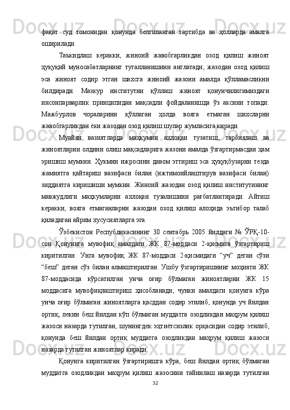 фақат   суд   томонидан   қонунда   белгиланган   тартибда   ва   ҳолларда   амалга
оширилади. 
Таъкидлаш   керакки,   жиноий   жавобгарликдан   озод   қилиш   жиноят
ҳуқуқий   муносабатларнинг   тугалланишини   англатади,   жазодан   озод   қилиш
эса   жиноят   содир   этган   шахсга   жиноий   жазони   амалда   қўлламасликни
билдиради.   Мазкур   институтни   қўллаш   жиноят   қонунчилигимиздаги
инсонпарварлик   принципидан   мақсадли   фойдаланишда   ўз   аксини   топади.
Мажбурлов   чораларини   қўллаган   ҳолда   вояга   етмаган   шахсларни
жавобгарликдан ёки жазодан озод қилиш шулар жумласига киради. 
Муайян   вазиятларда   маҳкумни   ахлоқан   тузатиш,   тарбиялаш   ва
жиноятларни олдини олиш мақсадларига жазони амалда ўзгартирмасдан ҳам
эришиш   мумкин.   Ҳукмни   ижросини   давом   эттириш   эса   ҳуқуқбузарни   тезда
жамиятга   қайтариш   вазифаси   билан   (ижтимоийлаштирув   вазифаси   билан)
зиддиятга   киришиши   мумкин.   Жиноий   жазодан   озод   қилиш   институтининг
мавжудлиги   маҳкумларни   ахлоқан   тузалишини   рағбатлантиради.   Айтиш
керакки,   вояга   етмаганларни   жазодан   озод   қилиш   алоҳида   эътибор   талаб
қиладиган айрим хусусиятларга эга. 
Ўзбекистон   Республикасининг   30   сентабрь   2005   йилдаги   №   ЎРҚ-10-
сон   Қонунига   мувофиқ   амалдаги   ЖК   87-моддаси   2-қисмига   ўзгартириш
киритилган.   Унга   мувофиқ   ЖК   87-моддаси   2-қисмидаги   “уч”   деган   сўзи
“беш”   деган   сўз   билан   алмаштирилган.   Ушбу   ўзгартиришнинг   моҳияти   ЖК
87-моддасида   кўрсатилган   унча   оғир   бўлмаган   жиноятларни   ЖК   15
моддасига   мувофиқлаштириш   ҳисобланади,   чунки   амалдаги   қонунга   кўра
унча   оғир   бўлмаган   жиноятларга   қасддан   содир   этилиб,   қонунда   уч   йилдан
ортиқ, лекин беш йилдан кўп бўлмаган муддатга  озодликдан маҳрум  қилиш
жазоси   назарда   тутилган,   шунингдек   эҳтиётсизлик   орқасидан   содир   этилиб,
қонунда   беш   йилдан   ортиқ   муддатга   озодликдан   маҳрум   қилиш   жазоси
назарда тутилган жиноятлар киради. 
Қонунга   киритилган   ўзгартиришга   кўра,   беш   йилдан   ортиқ   бўлмаган
муддатга   озодликдан   маҳрум   қилиш   жазосини   тайинлаш   назарда   тутилган
32 
