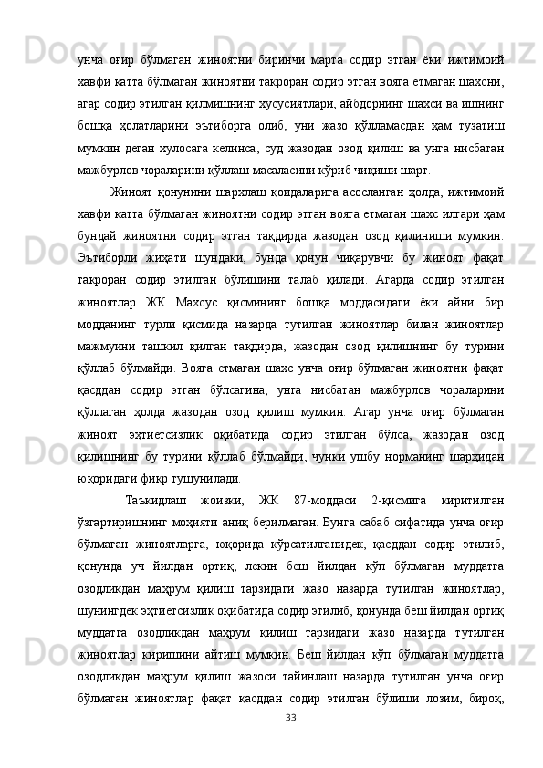 унча   оғир   бўлмаган   жиноятни   биринчи   марта   содир   этган   ёки   ижтимоий
хавфи катта бўлмаган жиноятни такроран содир этган вояга етмаган шахсни,
агар содир этилган қилмишнинг хусусиятлари, айбдорнинг шахси ва ишнинг
бошқа   ҳолатларини   эътиборга   олиб,   уни   жазо   қўлламасдан   ҳам   тузатиш
мумкин   деган   хулосага   келинса,   суд   жазодан   озод   қилиш   ва   унга   нисбатан
мажбурлов чораларини қўллаш масаласини кўриб чиқиши шарт. 
Жиноят   қонунини   шархлаш   қоидаларига   асосланган   ҳолда,   ижтимоий
хавфи катта бўлмаган жиноятни содир этган вояга етмаган шахс илгари ҳам
бундай   жиноятни   содир   этган   тақдирда   жазодан   озод   қилиниши   мумкин.
Эътиборли   жиҳати   шундаки,   бунда   қонун   чиқарувчи   бу   жиноят   фақат
такроран   содир   этилган   бўлишини   талаб   қилади.   Агарда   содир   этилган
жиноятлар   ЖК   Махсус   қисмининг   бошқа   моддасидаги   ёки   айни   бир
модданинг   турли   қисмида   назарда   тутилган   жиноятлар   билан   жиноятлар
мажмуини   ташкил   қилган   тақдирда,   жазодан   озод   қилишнинг   бу   турини
қўллаб   бўлмайди.   Вояга   етмаган   шахс   унча   оғир   бўлмаган   жиноятни   фақат
қасддан   содир   этган   бўлсагина,   унга   нисбатан   мажбурлов   чораларини
қўллаган   ҳолда   жазодан   озод   қилиш   мумкин.   Агар   унча   оғир   бўлмаган
жиноят   эҳтиётсизлик   оқибатида   содир   этилган   бўлса,   жазодан   озод
қилишнинг   бу   турини   қўллаб   бўлмайди,   чунки   ушбу   норманинг   шарҳидан
юқоридаги фикр тушунилади.
  Таъкидлаш   жоизки,   ЖК   87-моддаси   2-қисмига   киритилган
ўзгартиришнинг  моҳияти  аниқ берилмаган.  Бунга   сабаб  сифатида  унча  оғир
бўлмаган   жиноятларга,   юқорида   кўрсатилганидек,   қасддан   содир   этилиб,
қонунда   уч   йилдан   ортиқ,   лекин   беш   йилдан   кўп   бўлмаган   муддатга
озодликдан   маҳрум   қилиш   тарзидаги   жазо   назарда   тутилган   жиноятлар,
шунингдек эҳтиётсизлик оқибатида содир этилиб, қонунда беш йилдан ортиқ
муддатга   озодликдан   маҳрум   қилиш   тарзидаги   жазо   назарда   тутилган
жиноятлар   киришини   айтиш   мумкин.   Беш   йилдан   кўп   бўлмаган   муддатга
озодликдан   маҳрум   қилиш   жазоси   тайинлаш   назарда   тутилган   унча   оғир
бўлмаган   жиноятлар   фақат   қасддан   содир   этилган   бўлиши   лозим,   бироқ,
33 