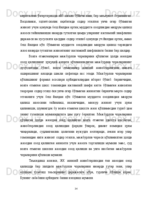 киритилган ўзгартиришда айб шакли бўйича аниқ бир маълумот берилмаган.
Ваҳоланки,   эҳтиётсизлик   оқибатида   содир   этилган   унча   оғир   бўлмаган
жиноят учун қонунда беш йилдан ортиқ муддатга озодликдан маҳрум қилиш
жазоси тайинланиши назарда тутилган ҳамда уларнинг ижтимоий хавфлилик
даражаси ва хусусияти қасддан содир этилиб қонунда уч йилдан ортиқ, аммо
беш   йилдан   кўп   бўлмаган   муддатга   озодликдан   маҳрум   қилиш   тарзидаги
жазо назарда тутилган жиноятнинг ижтимоий хавфлилиги билан бир хилдир. 
Вояга   етмаганларни   мажбурлов   чораларини   қўллаган   ҳолда   жазодан
озод   қилишнинг   ҳуқуқий   жиҳати   қўлланиладиган   мажбурлов   чораларининг
хусусиятида   бўлиб,   вояга   етмаганлар   жиноий   жавобгарлигини   амалга
оширишнинг   алоҳида   шакли   сифатида   акс   этади.   Мажбурлов   чораларини
қўллашнинг   формал   асослари   қуйидагилардан   иборат   бўлиб:   биринчидан,
вояга   етмаган   шахс   томонидан   ижтимоий   хавфи   катта   бўлмаган   жиноятни
такроран содир этиш ёки унча оғир бўлмаган жиноятни биринчи марта содир
этганлиги   учун   беш   йилдан   кўп   бўлмаган   муддатга   озодликдан   маҳрум
қилиш   жазосини   тайинлаш,   иккинчидан,   мазкур   жиноят   учун   ҳукм
қилиниши, шунингдек бу вояга етмаган шахсга жазо қўлламасдан туриб ҳам
унинг   тузалиши   мумкинлигига   ҳам   урғу   берилган.   Мажбурлов   чораларини
қўллаган   ҳолда   жазодан   озод   қилинган   вояга   етмаган   шахсга   нисбатан,
жавобгарликдан   озод   қилишдан   фарқли   ўлароқ,   давлат   номидан   ҳукм
чиқарилади,   судланганлик   ҳолатини   вужудга   келтиради,   лекин   агар   улар
томонидан янги жиноят содир этилса, мажбурлов чораси қўлланилган ҳолда
жазодан   озод   қилинган   жинояти   учун   жазога   тортилиши   мумкин   эмас,   суд
вояга   етмаган   шахсни   жазодан   озод   қилиши   ва   унга   нисбатан   мажбурлов
чораларини қўллаши мумкин. 
Таъкидлаш   жоизки,   ЖК   жиноий   жавобгарликдан   ёки   жазодан   озод
қилишда   бир   хилдаги   мажбурлов   чораларини   назарда   тутар   экан,   улар
ахлоқан   тузатиш   таъсирининг   даражасига   кўра,   турлича   бўлиши   керак.
Бунинг сабабини қуйидаги билан изоҳлаш мумкин.
34 
