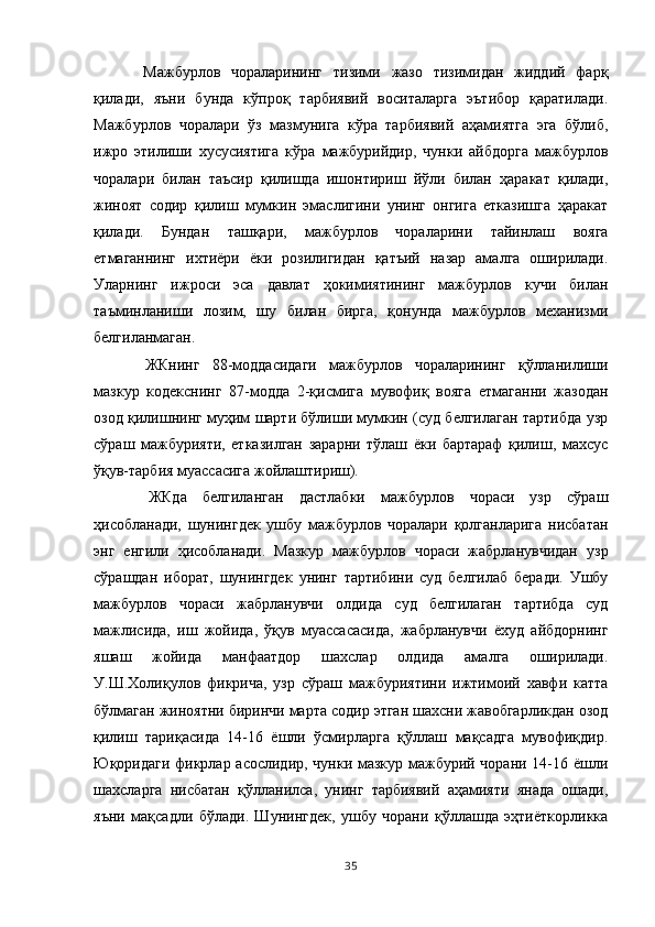   Мажбурлов   чораларининг   тизими   жазо   тизимидан   жиддий   фарқ
қилади,   яъни   бунда   кўпроқ   тарбиявий   воситаларга   эътибор   қаратилади.
Мажбурлов   чоралари   ўз   мазмунига   кўра   тарбиявий   аҳамиятга   эга   бўлиб,
ижро   этилиши   хусусиятига   кўра   мажбурийдир,   чунки   айбдорга   мажбурлов
чоралари   билан   таъсир   қилишда   ишонтириш   йўли   билан   ҳаракат   қилади,
жиноят   содир   қилиш   мумкин   эмаслигини   унинг   онгига   етказишга   ҳаракат
қилади.   Бундан   ташқари,   мажбурлов   чораларини   тайинлаш   вояга
етмаганнинг   ихтиёри   ёки   розилигидан   қатъий   назар   амалга   оширилади.
Уларнинг   ижроси   эса   давлат   ҳокимиятининг   мажбурлов   кучи   билан
таъминланиши   лозим,   шу   билан   бирга,   қонунда   мажбурлов   механизми
белгиланмаган.
  ЖКнинг   88-моддасидаги   мажбурлов   чораларининг   қўлланилиши
мазкур   кодекснинг   87-модда   2-қисмига   мувофиқ   вояга   етмаганни   жазодан
озод қилишнинг муҳим шарти бўлиши мумкин (суд белгилаган тартибда узр
сўраш   мажбурияти,   етказилган   зарарни   тўлаш   ёки   бартараф   қилиш,   махсус
ўқув-тарбия муассасига жойлаштириш).
  ЖКда   белгиланган   дастлабки   мажбурлов   чораси   узр   сўраш
ҳисобланади,   шунингдек   ушбу   мажбурлов   чоралари   қолганларига   нисбатан
энг   енгили   ҳисобланади.   Мазкур   мажбурлов   чораси   жабрланувчидан   узр
сўрашдан   иборат,   шунингдек   унинг   тартибини   суд   белгилаб   беради.   Ушбу
мажбурлов   чораси   жабрланувчи   олдида   суд   белгилаган   тартибда   суд
мажлисида,   иш   жойида,   ўқув   муассасасида,   жабрланувчи   ёхуд   айбдорнинг
яшаш   жойида   манфаатдор   шахслар   олдида   амалга   оширилади.
У.Ш.Холиқулов   фикрича,   узр   сўраш   мажбуриятини   ижтимоий   хавфи   катта
бўлмаган жиноятни биринчи марта содир этган шахсни жавобгарликдан озод
қилиш   тариқасида   14-16   ёшли   ўсмирларга   қўллаш   мақсадга   мувофиқдир.
Юқоридаги фикрлар асослидир, чунки мазкур мажбурий чорани 14-16 ёшли
шахсларга   нисбатан   қўлланилса,   унинг   тарбиявий   аҳамияти   янада   ошади,
яъни   мақсадли   бўлади.   Шунингдек,   ушбу   чорани   қўллашда   эҳтиёткорликка
35 