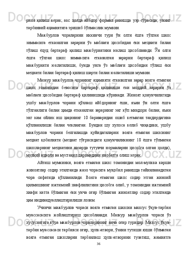 риоя   қилиш   керак,   акс   ҳолда   айбдор   формал   равишда   узр   сўрасада,   унинг
тарбиявий аҳамиятига эришиб бўлмаслик мумкин. 
Мажбурлов   чораларини   иккинчи   тури   ўн   олти   ёшга   тўлган   шахс
зиммасига   етказилган   зарарни   ўз   маблағи   ҳисобидан   ёки   меҳнати   билан
тўлаш   ёҳуд   бартараф   қилиш   мажбуриятини   юклаш   ҳисобланади.   Ўн   олти
ёшга   тўлган   шахс   зиммасига   етказилган   зарарни   бартараф   қилиш
мажбурияти   юклатилиши,   бунда   унга   ўз   маблағи   ҳисобидан   тўлаш   ёки
меҳнати билан бартараф қилиш шарти билан юклатилиши мумкин. 
Мазкур мажбурлов чоранинг  аҳамияти етказилган зарар вояга  етмаган
шахс   томонидан   бевосита   бартараф   қилиниши   ёки   моддий   зарарни   ўз
маблағи ҳисобидан бартараф қилинишида кўринади. Жиноят қонунчилигида
ушбу   мажбурлов   чорани   қўллаш   айбдорнинг   ёши,   яъни   ўн   олти   ёшга
тўлганлиги  билан  ҳамда   етказилган   зарарнинг   энг  кўп  миқдори   билан,  яъни
энг   кам   ойлик   иш   ҳақининг   10   бараваридан   ошиб   кетмаган   тақдирдагина
қўлланилиши   билан   чекланган.   Бундан   шу   хулоса   келиб   чиқадики,   ушбу
мажбурлов   чорани   белгилашда   қуйидагиларни:   вояга   етмаган   шахснинг
меҳнат   қобилияти   (меҳнат   тўғрисидаги   қонунчиликнинг   18   ёшга   тўлмаган
шахсларнинг   меҳнатини   назарда   тутувчи   нормаларни   ҳисобга   олган   ҳолда),
мулкий аҳволи ва мустақил даромадини инобатга олиш керак. 
Айтиш   мумкинки,   вояга   етмаган   шахс   томонидан   мол-мулкка   карши
жиноятлар содир этилганда жазо чорасига муқобил равишда тайинланадиган
чора   сифатида   қўлланилади.   Вояга   етмаган   шахс   содир   этган   жиноий
қилмишнинг ижтимоий хавфлилигини ҳисобга олиб, у томонидан ижтимоий
хавфи   катта   бўлмаган   ёки   унча   оғир   бўлмаган   жиноятлар   содир   этилганда
ҳам индивидуаллаштирилиши лозим. 
Учинчи   мажбурлов   чораси   вояга   етмаган   шахсни   махсус   ўқув-тарбия
муассасасига   жойлаштириш   ҳисобланади.   Мазкур   мажбурлов   чораси   ўз
хусусиятига кўра мажбурлов чораларининг анча оғир туридир. Махсус ўқув-
тарбия муассасаси тарбияси оғир, ҳулк-атвори, ўзини тутиши яхши бўлмаган
вояга   етмаган   шахсларни   тарбиялаш   ҳулк-атворини   тузатиш,   жамиятга
36 