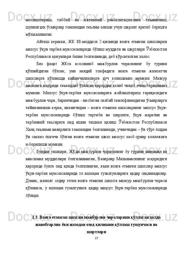 мослаштириш,   тиббий   ва   ижтимоий   реабилитациясини   таъминлаш,
шунингдек ўсмирлар томонидан таълим олиши учун шароит яратиб беришга
мўлжалланган. 
Айтиш   керакки,   ЖК   88-моддаси   2-қисмида   вояга   етмаган   шахсларни
махсус ўқув тарбия муассасаларида бўлиш муддати ва шартлари Ўзбекистон
Республикаси қонунлари билан белгиланади, деб кўрсатилган холос. 
Биз   фақат   ЖКга   асосланиб   мажбурлов   чорасининг   бу   турини
қўллайдиган   бўлсак,   уни   кандай   тоифадаги   вояга   етмаган   жиноятчи
шахсларга   қўллашда   кийинчиликларга   дуч   келишимиз   мумкин.   Мазкур
масалага юқорида таъкидлаб ўтилган қарордан келиб чиқиб ечим беришимиз
мумкин.   Махсус   ўқув-тарбия   муассасаларига   жойлаштириш   тариқасидаги
мажбурлов чора, биринчидан - нисбатан салбий тавсифланадиган ўсмирларга
тайинланиши   керак,   иккинчидан   –  вояга   етмаган   шахсларнинг   махсус   ўқув-
тарбия   муассасаларида   бўлиш   тартиби   ва   шароити,   ўқув   жараёни   ва
тарбиявий   таъсирига   оид   ишни   ташкил   қилиш   Ўзбекистон   Республикаси
Халқ таълими вазирлиги томонидан белгиланади, учинчидан – ўн тўрт ёшдан
ўн   саккиз   ёшгача   бўлган   вояга   етмаган   шахс   махсус   касб-ҳунар   коллежига
юборилиши мумкин. 
Бундан   ташқари,   ЖКда   мажбурлов   чорасининг   бу   турини   минимал   ва
максимал   муддатлари   белгиланмаган,   Вазирлар   Махкамасининг   юқоридаги
қарорида   бунга   оид   қоида   белгиланган,   яъни   вояга   етмаган   шахслар   махсус
ўқув-тарбия   муассасаларида   то   ахлоқан   тузалгунларига   қадар   сақланадилар.
Демак,   жиноят   содир   этган   вояга   етмаган   шахсга   мазкур   мажбурлов   чораси
қўлланса,   у   ахлоқан   тузалгунига   қадар   маҳсус   ўқув-тарбия   муассасаларида
бўлади. 
1.3. Вояга етмаган шахсни мажбурлов чораларини қўллаган ҳолда
жавобгарлик ёки жазодан озод қилишни қўллаш тушунчаси ва
шартлари
37 
