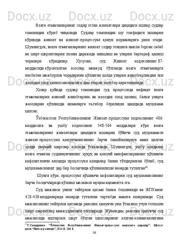 Вояга етмаганларнинг содир этган жиноятлари ҳақидаги ишлар судлар
томонидан   кўриб   чиқилади.   Судлар   томонидан   шу   тоифадаги   ишларни
кўришда   жиноят   ва   жиноят-процессуал   қонун   нормаларига   риоя   этади.
Шунингдек, вояга етмаганларнинг жиноят содир этишига имкон берган сабаб
ва   шарт-шароитларни   лозим   даражада   аниқлаш   ва   уларни   бартараф   қилиш
чоралари   кўрадилар.   Хусусан,   суд   Жиноят   кодексининг   87-
моддасида   кўрсатилган   асослар   мавжуд   бўлганда   вояга   етмаганларга
нисбатан мажбурлов чораларини қўллаган ҳолда уларни жавобгарликдан ёки
жазодан озод қилиш масаласига ҳам етарли эътибор қаратилмоқда.
Хозир   қуйида   судлар   томонидан   суд   процессида   нафақат   вояга
етмаганларни   жиноий   жавобгарлик   ва   жазодан   озод   қилиш,   балки   уларга
жазоларни   қўллашда   нималарга   эътибор   берилиши   ҳақидада   муҳокама
қилсак. 
Ўзбекистон   Республикасининг   Жиноят-процессуал   кодексининг   406-
моддасига   ва   ушбу   кодекснинг   548-564   моддалари   кўра   вояга
етмаганларнинг   жиноятлари   ҳақидаги   ишларни   бўйича   суд   муҳокамаси
жиноят-процессуал   қонунчилигининг   барча   тамойилларига   амал   қилган
ҳолда   умумий   шартлар   асосида   ўтказилади.   Шунингдек,   ушбу   қоидалар
вояга   етмаган   судланувчининг   ҳуқуқ   ва   қонуий   манфаатларининг   қўшимча
кафолатловчи   алоҳида   процессуал   қоидалар   билан   тўлдирилган   бўлиб,   суд
муҳокамасининг ҳар бир босқичида қўлланилиши назарда тутилган 33
.
  Шунга   кўра,  процессуал   қўшимча   кафолатларни   суд   муҳокамасининг
барча босқичларида қўллаш масаласи муҳим аҳамиятга эга. 
Суд   мажлиси   унинг   тайёрлов   қисми   билан   бошланади   ва   ЖПКнинг
428-438-моддаларида   назарда   тутилган   тартибда   амалга   оширилади.   Суд
мажлисининг тайёрлов қисмида раислик қилувчи уни ўтказиш учун тегишли
шарт-шароитлар мавжудлигини текширади. Жумладан, раислик қилувчи суд
мажлисида   иштироки   шарт   бўлган   шахсларнинг   келган-келмаганлигини
33
С.Сахаддинов.   “Ўзбекистон   Республикасининг   Жиноят-процессуал   кодексига   шарҳлар”.   Мухсус
қисм.“Янги аср авлоди”, 2014 й. 186 Б.
38 