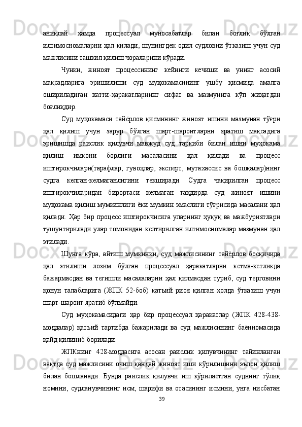 аниқлай   ҳамда   процессуал   муносабатлар   билан   боғлиқ   бўлган
илтимосномаларни ҳал қилади, шунингдек одил судловни ўтказиш учун суд
мажлисини ташкил қилиш чораларини кўради. 
Чунки,   жиноят   процессининг   кейинги   кечиши   ва   унинг   асосий
мақсадларига   эришилиши   суд   муҳокамасининг   ушбу   қисмида   амалга
ошириладиган   хатти-ҳаракатларнинг   сифат   ва   мазмунига   кўп   жиҳатдан
боғлиқдир. 
Суд   муҳокамаси   тайёрлов   қисмининг   жиноят   ишини   мазмунан   тўғри
ҳал   қилиш   учун   зарур   бўлган   шарт-шароитларни   яратиш   мақсадига
эришишда   раислик   қилувчи   мавжуд   суд   таркиби   билан   ишни   муҳокама
қилиш   имкони   борлиги   масаласини   ҳал   қилади   ва   процесс
иштирокчилари(тарафлар,   гувоҳлар,   эксперт,   мутахассис   ва   бошқалар)нинг
судга   келган-келмаганлигини   текширади.   Судга   чақирилган   процесс
иштирокчиларидан   бирортаси   келмаган   тақдирда   суд   жиноят   ишини
муҳокама қилиш мумкинлиги ёки мумкин эмаслиги тўғрисида масалани ҳал
қилади.  Ҳар  бир  процесс   иштирокчисига  уларнинг   ҳуқуқ  ва  мажбуриятлари
тушунтирилади улар томонидан келтирилган илтимосномалар мазмунан ҳал
этилади. 
Шунга   кўра,   айтиш   мумкинки,   суд   мажлисининг   тайёрлов   босқичида
ҳал   этилиши   лозим   бўлган   процессуал   ҳаракатларни   кетма-кетликда
бажармасдан   ва   тегишли   масалаларни   ҳал   қилмасдан   туриб,   суд   терговини
қонун   талабларига   (ЖПК   52-боб)   қатъий   риоя   қилган   ҳолда   ўтказиш   учун
шарт-шароит яратиб бўлмайди. 
Суд   муҳокамасидаги   ҳар   бир   процессуал   ҳаракатлар   (ЖПК   428-438-
моддалар)   қатъий   тартибда   бажарилади   ва   суд   мажлисининг   баённомасида
қайд қилиниб борилади. 
ЖПКнинг   428-моддасига   асосан   раислик   қилувчининг   тайинланган
вақтда   суд   мажлисини   очиш   қандай   жиноят   иши   кўрилишини   эълон   қилиш
билан   бошланади.   Бунда   раислик   қилувчи   иш   кўрилаётган   суднинг   тўлиқ
номини,   судланувчининг   исм,   шарифи   ва   отасининг   исмини,   унга   нисбатан
39 