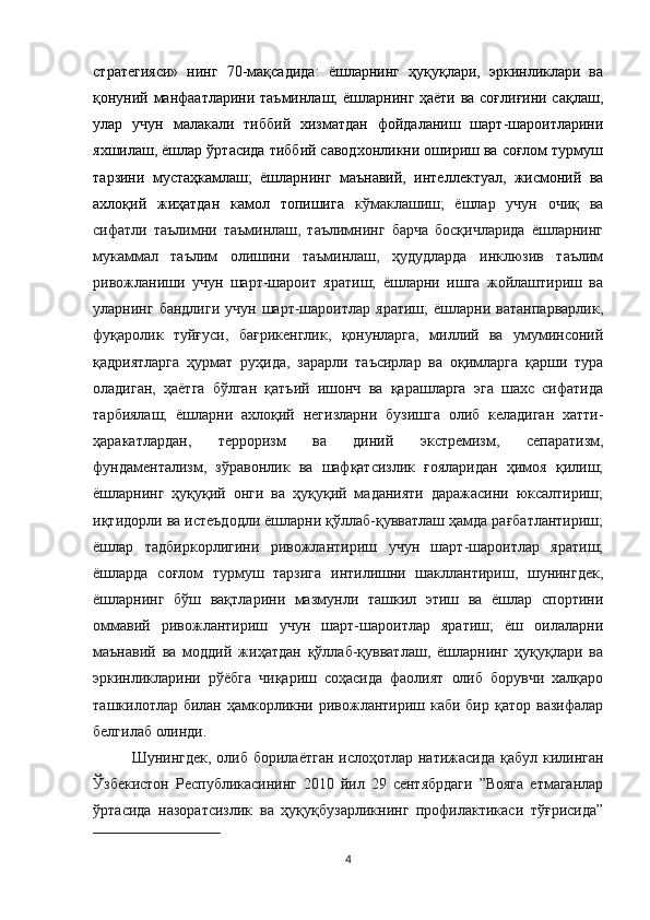 стратегияси»   нинг   70-мақсадида:   ёшларнинг   ҳуқуқлари,   эркинликлари   ва
қонуний манфаатларини таъминлаш; ёшларнинг ҳаёти ва соғлиғини сақлаш,
улар   учун   малакали   тиббий   хизматдан   фойдаланиш   шарт-шароитларини
яхшилаш, ёшлар ўртасида тиббий саводхонликни ошириш ва соғлом турмуш
тарзини   мустаҳкамлаш;   ёшларнинг   маънавий,   интеллектуал,   жисмоний   ва
ахлоқий   жиҳатдан   камол   топишига   кўмаклашиш;   ёшлар   учун   очиқ   ва
сифатли   таълимни   таъминлаш,   таълимнинг   барча   босқичларида   ёшларнинг
мукаммал   таълим   олишини   таъминлаш,   ҳудудларда   инклюзив   таълим
ривожланиши   учун   шарт-шароит   яратиш;   ёшларни   ишга   жойлаштириш   ва
уларнинг  бандлиги   учун  шарт-шароитлар   яратиш;   ёшларни  ватанпарварлик,
фуқаролик   туйғуси,   бағрикенглик,   қонунларга,   миллий   ва   умуминсоний
қадриятларга   ҳурмат   руҳида,   зарарли   таъсирлар   ва   оқимларга   қарши   тура
оладиган,   ҳаётга   бўлган   қатъий   ишонч   ва   қарашларга   эга   шахс   сифатида
тарбиялаш;   ёшларни   ахлоқий   негизларни   бузишга   олиб   келадиган   хатти-
ҳаракатлардан,   терроризм   ва   диний   экстремизм,   сепаратизм,
фундаментализм,   зўравонлик   ва   шафқатсизлик   ғояларидан   ҳимоя   қилиш;
ёшларнинг   ҳуқуқий   онги   ва   ҳуқуқий   маданияти   даражасини   юксалтириш;
иқтидорли ва истеъдодли ёшларни қўллаб-қувватлаш ҳамда рағбатлантириш;
ёшлар   тадбиркорлигини   ривожлантириш   учун   шарт-шароитлар   яратиш;
ёшларда   соғлом   турмуш   тарзига   интилишни   шакллантириш,   шунингдек,
ёшларнинг   бўш   вақтларини   мазмунли   ташкил   этиш   ва   ёшлар   спортини
оммавий   ривожлантириш   учун   шарт-шароитлар   яратиш;   ёш   оилаларни
маънавий   ва   моддий   жиҳатдан   қўллаб-қувватлаш,   ёшларнинг   ҳуқуқлари   ва
эркинликларини   рўёбга   чиқариш   соҳасида   фаолият   олиб   борувчи   халқаро
ташкилотлар билан ҳамкорликни ривожлантириш каби бир қатор  вазифалар
белгилаб олинди.
Шунингдек, олиб борилаётган ислоҳотлар натижасида қабул килинган
Ўзбекистон   Республикасининг   2010   йил   29   сентябрдаги   ”Вояга   етмаганлар
ўртасида   назоратсизлик   ва   ҳуқуқбузарликнинг   профилактикаси   тўғрисида”
4 