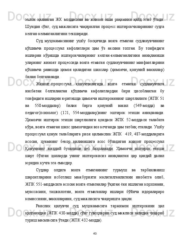 эълон   қилинган   ЖК   моддасини   ва   жиноят   иши   рақамини   қайд   этиб   ўтади.
Шундан сўнг, суд мажлисига чақирилган процесс иштирокчиларининг судга
келган-келмаганлигини текширади. 
Суд   муҳокамасининг   ушбу   босқичида   вояга   етмаган   судланувчининг
қўшимча   процессуал   кафолатлари   ҳам   ўз   аксини   топган.   Бу   тоифадаги
ишларни   кўришда   иштирокчиларнинг   келган-келмаганлигини   аниқланиши
уларнинг  жиноят   процессида   вояга   етмаган   судланувчининг   манфаатларини
қўшимча   равишда   ҳимоя   қиладиган   шахслар   (ҳимоячи,   қонуний   вакиллар)
билан белгиланади. 
Жиноят-процессуал   қонунчилигида   вояга   етмаган   судланувчига
нисбатан   белгиланган   қўшимча   кафолатлардан   бири   ҳисобланган   бу
тоифадаги ишларни юритишда ҳимоячи иштирокининг шартлилиги (ЖПК 51
ва   550-моддалар)   билан   бирга   қонуний   вакил   (549-модда)   ва
педагог(психолог)   (121,   554-моддалар)нинг   эштирок   этиши   аниқланади.
Ҳимоячи   иштирок   этиши   шартлилиги   қоидаси   ЖПК   52-моддаси   талабига
кўра, вояга етмаган шахс ҳимоячидан воз кечганда ҳам татбиқ етилади. Ушбу
процессуал   қонун   талабларига   риоя   қилмаслик   ЖПК     419,   487-моддаларига
асосан,   ҳукмнинг   бекор   қилинишига   асос   бўладиган   жиноят   процессуал
Қонуннинг   жиддий   бузилиши   деб   баҳоланади.   Ҳимоячи   иштирок   етиши
шарт   бўлган   ҳолларда   унинг   иштирокисиз   аниқланган   ҳар   қандай   далил
юридик кучга эга емасдир.
Судлар   олдига   вояга   етмаганнинг   турмуш   ва   тарбияланиш
шароитларини   исботлаш   мажбурияти   юклатилганлигини   инобатга   олиб,
ЖПК 551-моддасига асосан вояга етмаганлар ўқиган ёки ишлаган корхонани,
муассасани,   ташкилотни,   вояга   етмаганлар   ишлари   бўйича   идоралараро
комиссияни, вакилларини, суд мажлисига чақиришга ҳақли. 
Раислик   қилувчи   суд   муҳокамасига   таржимон   иштирокини   ҳал
қилганидан (ЖПК 430-модда) сўнг гувоҳларни суд мажлиси залидан чиқариб
туриш масаласига ўтади (ЖПК 432-модда). 
40 