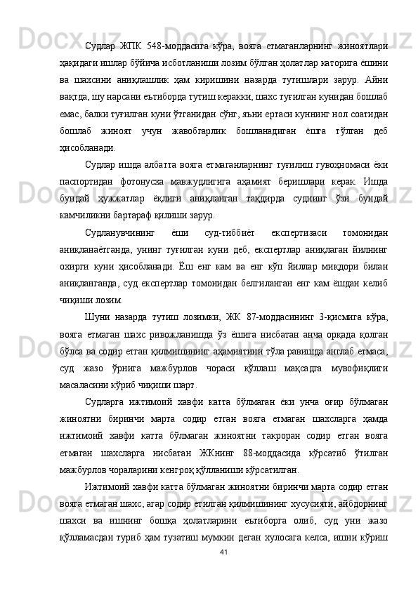 Судлар   ЖПК   548-моддасига   кўра,   вояга   етмаганларнинг   жиноятлари
ҳақидаги ишлар бўйича исботланиши лозим бўлган ҳолатлар каторига ёшини
ва   шахсини   аниқлашлик   ҳам   киришини   назарда   тутишлари   зарур.   Айни
вақтда, шу нарсани еътиборда тутиш керакки, шахс туғилган кунидан бошлаб
емас, балки туғилган куни ўтганидан сўнг, яъни ертаси куннинг нол соатидан
бошлаб   жиноят   учун   жавобгарлик   бошланадиган   ёшга   тўлган   деб
ҳисобланади.
Судлар   ишда   албатта   вояга   етмаганларнинг   туғилиш   гувоҳномаси   ёки
паспортидан   фотонусха   мавжудлигига   аҳамият   беришлари   керак.   Ишда
бундай   ҳужжатлар   ёқлиги   аниқланган   тақдирда   суднинг   ўзи   бундай
камчиликни бартараф қилиши зарур.
Судланувчининг   ёши   суд-тиббиёт   експертизаси   томонидан
аниқланаётганда,   унинг   туғилган   куни   деб,   експертлар   аниқлаган   йилнинг
охирги   куни   ҳисобланади.   Ёш   енг   кам   ва   енг   кўп   йиллар   миқдори   билан
аниқланганда,   суд   експертлар   томонидан   белгиланган   енг   кам   ёшдан   келиб
чиқиши лозим.
Шуни   назарда   тутиш   лозимки,   ЖК   87-моддасининг   3-қисмига   кўра,
вояга   етмаган   шахс   ривожланишда   ўз   ёшига   нисбатан   анча   орқада   қолган
бўлса ва содир етган қилмишининг аҳамиятини тўла равишда англаб етмаса,
суд   жазо   ўрнига   мажбурлов   чораси   қўллаш   мақсадга   мувофиқлиги
масаласини кўриб чиқиши шарт.
Судларга   ижтимоий   хавфи   катта   бўлмаган   ёки   унча   оғир   бўлмаган
жиноятни   биринчи   марта   содир   етган   вояга   етмаган   шахсларга   ҳамда
ижтимоий   хавфи   катта   бўлмаган   жиноятни   такроран   содир   етган   вояга
етмаган   шахсларга   нисбатан   ЖКнинг   88-моддасида   кўрсатиб   ўтилган
мажбурлов чораларини кенгроқ қўлланиши кўрсатилган.
Ижтимоий хавфи катта бўлмаган жиноятни биринчи марта содир етган
вояга етмаган шахс, агар содир етилган қилмишининг хусусияти, айбдорнинг
шахси   ва   ишнинг   бошқа   ҳолатларини   еътиборга   олиб,   суд   уни   жазо
қўлламасдан   туриб   ҳам   тузатиш   мумкин  деган   хулосага   келса,   ишни   кўриш
41 
