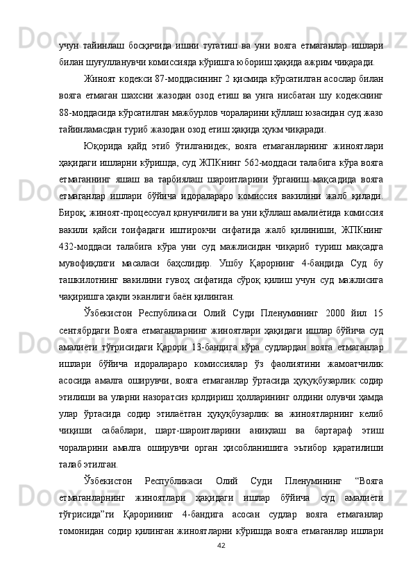 учун   тайинлаш   босқичида   ишни   тугатиш   ва   уни   вояга   етмаганлар   ишлари
билан шуғулланувчи комиссияда кўришга юбориш ҳақида ажрим чиқаради.
Жиноят кодекси 87-моддасининг 2 қисмида кўрсатилган асослар билан
вояга   етмаган   шахсни   жазодан   озод   етиш   ва   унга   нисбатан   шу   кодекснинг
88-моддасида кўрсатилган мажбурлов чораларини қўллаш юзасидан суд жазо
тайинламасдан туриб жазодан озод етиш ҳақида ҳукм чиқаради.
Юқорида   қайд   этиб   ўтилганидек,   вояга   етмаганларнинг   жиноятлари
ҳақидаги ишларни кўришда, суд ЖПКнинг 562-моддаси талабига кўра вояга
етмаганнинг   яшаш   ва   тарбиялаш   шароитларини   ўрганиш   мақсадида   вояга
етмаганлар   ишлари   бўйича   идоралараро   комиссия   вакилини   жалб   қилади.
Бироқ, жиноят-процессуал қонунчилиги ва уни қўллаш амалиётида комиссия
вакили   қайси   тоифадаги   иштирокчи   сифатида   жалб   қилиниши,   ЖПКнинг
432-моддаси   талабига   кўра   уни   суд   мажлисидан   чиқариб   туриш   мақсадга
мувофиқлиги   масаласи   баҳcлидир.   Ушбу   Қарорнинг   4-бандида   Суд   бу
ташкилотнинг   вакилини   гувоҳ   сифатида   сўроқ   қилиш   учун   суд   мажлисига
чақиришга ҳақли эканлиги баён қилинган. 
Ўзбекистон   Республикаси   Олий   Суди   Пленумининг   2000   йил   15
сентябрдаги   Вояга   етмаганларнинг   жиноятлари   ҳақидаги   ишлар   бўйича   суд
амалиёти   тўғрисидаги   Қарори   13-бандига   кўра   судлардан   вояга   етмаганлар
ишлари   бўйича   идоралараро   комиссиялар   ўз   фаолиятини   жамоатчилик
асосида   амалга   оширувчи,   вояга   етмаганлар   ўртасида   ҳуқуқбузарлик   содир
этилиши ва уларни назоратсиз қолдириш ҳолларининг олдини олувчи ҳамда
улар   ўртасида   содир   этилаётган   ҳуқуқбузарлик   ва   жиноятларнинг   келиб
чиқиши   сабаблари,   шарт-шароитларини   аниқлаш   ва   бартараф   этиш
чораларини   амалга   оширувчи   орган   ҳисобланишига   эътибор   қаратилиши
талаб этилган. 
Ўзбекистон   Республикаси   Олий   Суди   Пленумининг   “Вояга
етмаганларнинг   жиноятлари   ҳақидаги   ишлар   бўйича   суд   амалиёти
тўғрисида”ги   Қарорининг   4-бандига   асосан   судлар   вояга   етмаганлар
томонидан   содир   қилинган   жиноятларни   кўришда   вояга   етмаганлар   ишлари
42 