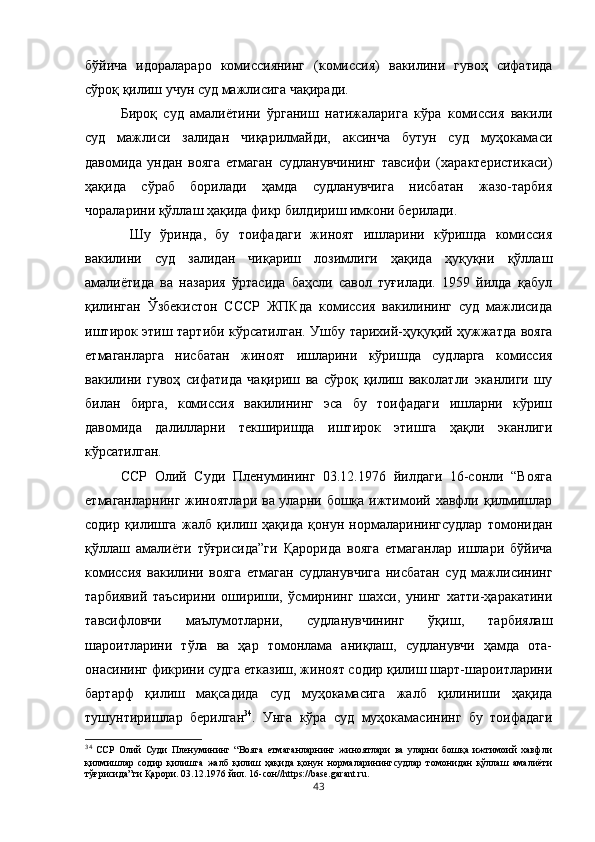 бўйича   идоралараро   комиссиянинг   (комиссия)   вакилини   гувоҳ   сифатида
сўроқ қилиш учун суд мажлисига чақиради. 
Бироқ   суд   амалиётини   ўрганиш   натижаларига   кўра   комиссия   вакили
суд   мажлиси   залидан   чиқарилмайди,   аксинча   бутун   суд   муҳокамаси
давомида   ундан   вояга   етмаган   судланувчининг   тавсифи   (характеристикаси)
ҳақида   сўраб   борилади   ҳамда   судланувчига   нисбатан   жазо-тарбия
чораларини қўллаш ҳақида фикр билдириш имкони берилади.
  Шу   ўринда,   бу   тоифадаги   жиноят   ишларини   кўришда   комиссия
вакилини   суд   залидан   чиқариш   лозимлиги   ҳақида   ҳуқуқни   қўллаш
амалиётида   ва   назария   ўртасида   баҳсли   савол   туғилади.   1959   йилда   қабул
қилинган   Ўзбекистон   СССР   ЖПКда   комиссия   вакилининг   суд   мажлисида
иштирок этиш тартиби кўрсатилган. Ушбу тарихий-ҳуқуқий ҳужжатда вояга
етмаганларга   нисбатан   жиноят   ишларини   кўришда   судларга   комиссия
вакилини   гувоҳ   сифатида   чақириш   ва   сўроқ   қилиш   ваколатли   эканлиги   шу
билан   бирга,   комиссия   вакилининг   эса   бу   тоифадаги   ишларни   кўриш
давомида   далилларни   текширишда   иштирок   этишга   ҳақли   эканлиги
кўрсатилган. 
ССР   Олий   Суди   Пленумининг   03.12.1976   йилдаги   16-сонли   “Вояга
етмаганларнинг жиноятлари ва уларни бошқа ижтимоий хавфли қилмишлар
содир   қилишга   жалб   қилиш   ҳақида   қонун   нормаларинингсудлар   томонидан
қўллаш   амалиёти   тўғрисида”ги   Қарорида   вояга   етмаганлар   ишлари   бўйича
комиссия   вакилини   вояга   етмаган   судланувчига   нисбатан   суд   мажлисининг
тарбиявий   таъсирини   ошириши,   ўсмирнинг   шахси,   унинг   хатти-ҳаракатини
тавсифловчи   маълумотларни,   судланувчининг   ўқиш,   тарбиялаш
шароитларини   тўла   ва   ҳар   томонлама   аниқлаш,   судланувчи   ҳамда   ота-
онасининг фикрини судга етказиш, жиноят содир қилиш шарт-шароитларини
бартарф   қилиш   мақсадида   суд   муҳокамасига   жалб   қилиниши   ҳақида
тушунтиришлар   берилган 34
.   Унга   кўра   суд   муҳокамасининг   бу   тоифадаги
34
  ССР   Олий   Суди   Пленумининг   “Вояга   етмаганларнинг   жиноятлари   ва   уларни   бошқа   ижтимоий   хавфли
қилмишлар   содир   қилишга   жалб   қилиш   ҳақида   қонун   нормаларинингсудлар   томонидан   қўллаш   амалиёти
тўғрисида”ги Қарори.  03.12.1976 йил. 16-сон//https://base.garant.ru.
43 
