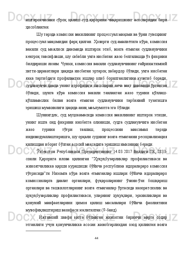 иштирокчисини   сўроқ   қилиш   суд   қарорини   чиқаришнинг   асосларидан   бири
ҳисобланган. 
Шу тарзда комиссия вакилининг процессуал мақоми ва ўрни гувоҳнинг
процессуал мақомидан фарқ қилган. Ҳозирги суд амалиётига кўра, комиссия
вакили   суд   мажлиси   давомида   иштирок   этиб,   вояга   етмаган   судланувчини
кенгроқ тавсифлаши, шу сабабли унга нисбатан жазо белгилашда ўз фикрини
билдириши лозим. Чунки, комиссия вакили судланувчининг ғайриижтимоий
хатти-ҳаракатлари  ҳақида  нисбатан  эртароқ  хабардор  бўлади,  унга  нисбатан
якка   тартибдаги   профилактик   ишлар   олиб   борилганлигини   кузатиб   боради,
судланувчи ҳамда унинг атрофидаги шахсларни анча вақт давомида ўрганган
бўлади,   шунга   кўра   комиссия   вакили   танланган   жазо   турини   қўллаш-
қўлламаслик   билан   вояга   етмаган   судланувчини   тарбиявий   тузатишга
эришиш мумкинлиги ҳақида аниқ маълумотга эга бўлади. 
Шунингдек,   суд   муҳокамасида   комиссия   вакилининг   иштирок   этиши,
унинг   ишга   оид   фикрини   инобатга   олиниши,   судга   судланувчига   нисбатан
жазо   турини   тўғри   танлаш,   процессини   максимал   тарзда
индивидуаллаштиришга, шу орқали суднинг вояга етмаганни ресоциализация
қилишдан иборат бўлган асосий мақсадига эришиш имконини беради. 
Ўзбекстон   Републикаси   Президентининг   14.03.2017  йилдаги   ПҚ   2833-
сонли   Қарорига   илова   қилинган   “Ҳуқуқбузарликлар   профилактикаси   ва
жиноятчиликка  қарши  курашиши  бўйича  республика   идоралараро  комиссия
тўғрисида”ги   Низомга   кўра   вояга   етмаганлар   ишлари   бўйича   идоралараро
комиссияларга   давлат   органлари,   фуқароларнинг   ўзини-ўзи   бошқариш
органлари   ва   ташкилотларнинг   вояга   етмаганлар   ўртасида   назоратсизлик   ва
ҳуқуқбузарликлар   профилактикаси,   уларнинг   ҳуқуқлари,   эркинликлари   ва
қонуний   манфаатларини   ҳимоя   қилиш   масалалари   бўйича   фаолиятини
мувофиқлаштириш вазифаси юклатилган (9-банд).
  Ижтимоий   хавфи   катта   бўлмаган   жиноятни   биринчи   марта   содир
этганлиги   учун   қонунчиликка   асосан   жавобгарликдан   озод   қилинган   вояга
44 