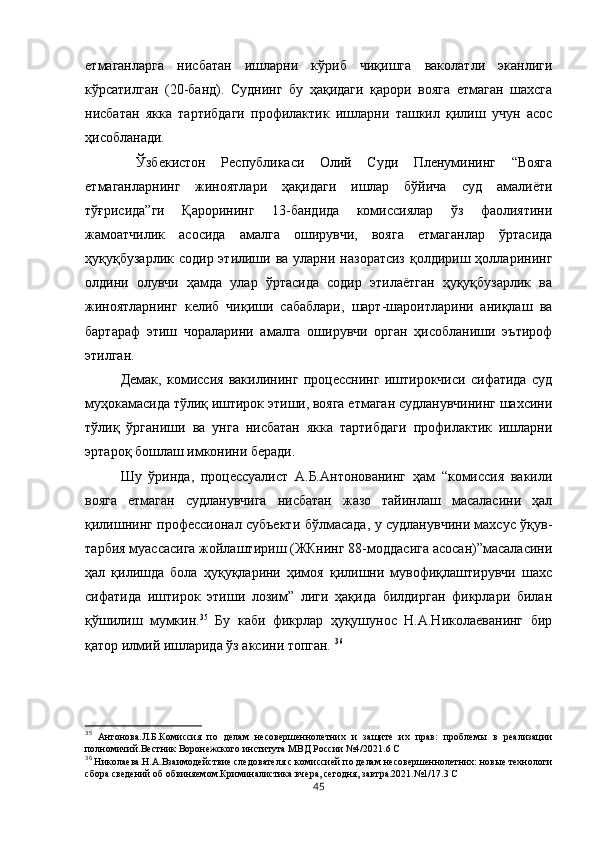 етмаганларга   нисбатан   ишларни   кўриб   чиқишга   ваколатли   эканлиги
кўрсатилган   (20-банд).   Суднинг   бу   ҳақидаги   қарори   вояга   етмаган   шахсга
нисбатан   якка   тартибдаги   профилактик   ишларни   ташкил   қилиш   учун   асос
ҳисобланади.
  Ўзбекистон   Республикаси   Олий   Суди   Пленумининг   “Вояга
етмаганларнинг   жиноятлари   ҳақидаги   ишлар   бўйича   суд   амалиёти
тўғрисида”ги   Қарорининг   13-бандида   комиссиялар   ўз   фаолиятини
жамоатчилик   асосида   амалга   оширувчи,   вояга   етмаганлар   ўртасида
ҳуқуқбузарлик содир  этилиши ва  уларни назоратсиз  қолдириш ҳолларининг
олдини   олувчи   ҳамда   улар   ўртасида   содир   этилаётган   ҳуқуқбузарлик   ва
жиноятларнинг   келиб   чиқиши   сабаблари,   шарт-шароитларини   аниқлаш   ва
бартараф   этиш   чораларини   амалга   оширувчи   орган   ҳисобланиши   эътироф
этилган. 
Демак,   комиссия   вакилининг   процесснинг   иштирокчиси   сифатида   суд
муҳокамасида тўлиқ иштирок этиши, вояга етмаган судланувчининг шахсини
тўлиқ   ўрганиши   ва   унга   нисбатан   якка   тартибдаги   профилактик   ишларни
эртароқ бошлаш имконини беради. 
Шу   ўринда,   процессуалист   А.Б.Антонованинг   ҳам   “комиссия   вакили
вояга   етмаган   судланувчига   нисбатан   жазо   тайинлаш   масаласини   ҳал
қилишнинг профессионал субъекти бўлмасада, у судланувчини махсус ўқув-
тарбия муассасига жойлаштириш (ЖКнинг 88-моддасига асосан)”масаласини
ҳал   қилишда   бола   ҳуқуқларини   ҳимоя   қилишни   мувофиқлаштирувчи   шахс
сифатида   иштирок   этиши   лозим”   лиги   ҳақида   билдирган   фикрлари   билан
қўшилиш   мумкин. 35
  Бу   каби   фикрлар   ҳуқушунос   Н.А.Николаеванинг   бир
қатор илмий ишларида ўз аксини топган.  36
35
  Антонова.Л.Б.Комиссия   по   делам   несовершеннолетних   и   защите   их   прав:   проблемы   в   реализации
полномичий.Вестник Воронежского института МВД России №4/2021.6 С
36
 Николаева.Н.А.Взаимодействие следователя с комиссией по делам несовершеннолетних: новые технологи
сбора сведений об обвиняемом.Криминалистика:вчера, сегодня, завтра.2021.№1/17.3 С
45 