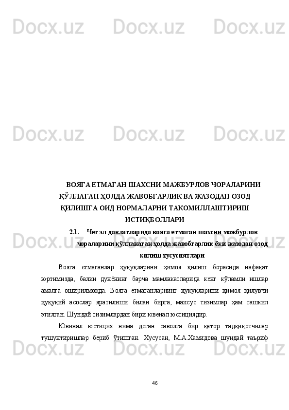 ВОЯГА ЕТМАГАН ШАХСНИ МАЖБУРЛОВ ЧОРАЛАРИНИ
ҚЎЛЛАГАН ҲОЛДА ЖАВОБГАРЛИК ВА ЖАЗОДАН ОЗОД
ҚИЛИШГА ОИД НОРМАЛАРНИ ТАКОМИЛЛАШТИРИШ
ИСТИҚБОЛЛАРИ
2.1. Чет эл давлатларида вояга етмаган шахсни мажбурлов
чораларини қўлланаган ҳолда жавобгарлик ёки жазодан озод
қилиш хусусиятлари
Вояга   етмаганлар   ҳуқуқларини   ҳимоя   қилиш   борасида   нафақат
юртимизда,   балки   дунёнинг   барча   мамлакатларида   кенг   кўламли   ишлар
амалга   оширилмоқда.   Вояга   етмаганларнинг   ҳуқуқларини   ҳимоя   қилувчи
ҳуқуқий   асослар   яратилиши   билан   бирга,   махсус   тизимлар   ҳам   ташкил
этилган. Шундай тизимлардан бири ювенал юстициядир.
Ювинал   юстиция   нима   деган   саволга   бир   қатор   тадқиқотчилар
тушунтиришлар   бериб   ўтишган.   Хусусан,   М.А.Хамидова   шундай   таъриф
46 