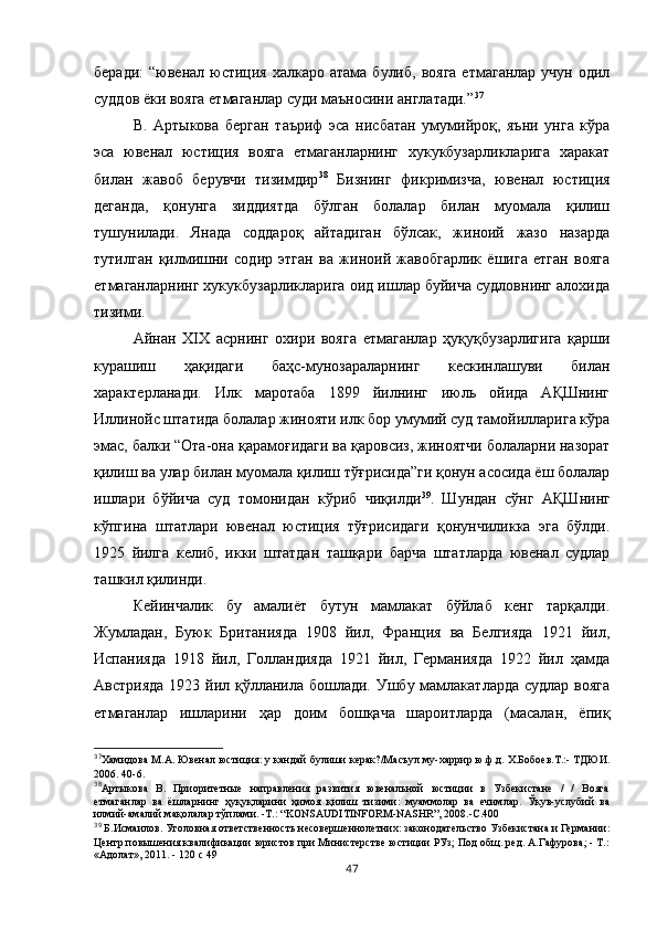 беради:   “ювенал юстиция  халкаро  атама булиб,  вояга   етмаганлар  учун  одил
суддов ёки вояга етмаганлар суди маъносини англатади.” 37
В.   Артыкова   берган   таъриф   эса   нисбатан   умумийроқ,   яъни   унга   кўра
эса   ювенал   юстиция   вояга   етмаганларнинг   хукукбузарликларига   харакат
билан   жавоб   берувчи   тизимдир 38
  Бизнинг   фикримизча,   ювенал   юстиция
деганда,   қонунга   зиддиятда   бўлган   болалар   билан   муомала   қилиш
тушунилади.   Янада   соддароқ   айтадиган   бўлсак,   жиноий   жазо   назарда
тутилган   қилмишни   содир   этган   ва   жиноий   жавобгарлик   ёшига   етган   вояга
етмаганларнинг хукукбузарликларига оид ишлар буйича судловнинг алохида
тизими.
Айнан   XIX   асрнинг   охири   вояга   етмаганлар   ҳуқуқбузарлигига   қарши
курашиш   ҳақидаги   баҳс-мунозараларнинг   кескинлашуви   билан
характерланади.   Илк   маротаба   1899   йилнинг   июль   ойида   АҚШнинг
Иллинойс штатида болалар жинояти илк бор умумий суд тамойилларига кўра
эмас, балки “Ота-она қарамоғидаги ва қаровсиз, жиноятчи болаларни назорат
қилиш ва улар билан муомала қилиш тўғрисида”ги қонун асосида ёш болалар
ишлари   бўйича   суд   томонидан   кўриб   чиқилди 39
.   Шундан   сўнг   АҚШнинг
кўпгина   штатлари   ювенал   юстиция   тўғрисидаги   қонунчиликка   эга   бўлди.
1925   йилга   келиб,   икки   штатдан   ташқари   барча   штатларда   ювенал   судлар
ташкил қилинди. 
Кейинчалик   бу   амалиёт   бутун   мамлакат   бўйлаб   кенг   тарқалди.
Жумладан,   Буюк   Британияда   1908   йил,   Франция   ва   Белгияда   1921   йил,
Испанияда   1918   йил,   Голландияда   1921   йил,   Германияда   1922   йил   ҳамда
Австрияда  1923 йил қўлланила бошлади. Ушбу мамлакатларда судлар вояга
етмаганлар   ишларини   ҳар   доим   бошқача   шароитларда   (масалан,   ёпиқ
37
Хамидова М.А. Ювенал юстиция: у кандай булиши керак?/Масъул му-харрир ю.ф.д. Х.Бобоев.Т.:- ТДЮИ.
2006.  40-6.
38
Артыкова   В.   Приоритетные   направления   развития   ювенальной   юстиции   в   Узбекистане   /   /   Вояга
етмаганлар   ва   ёшларнинг   ҳуқуқларини   ҳимоя   қилиш   тизими:   муаммолар   ва   ечимлар.   Ўкув-услубий   ва
илмий-амалий мақолалар тўплами. -Т.: “KONSAUDITINFORM-NASHR”, 2008.-С.400
39
  Б.Исмаилов. Уголовная ответственность несовершеннолетних: законодательство Узбекистана и Германии:
Центр повышения квалификации юристов при Министерстве юстиции РУз; Под общ. ред. А.Гафурова; - Т.:
«Адолат», 2011. - 120 с 49
47 