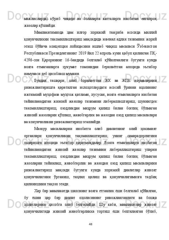 мажлисларда)   кўриб   чиқади   ва   болаларга   катталарга   нисбатан   енгилроқ
жазолар қўллайди. 
Мамлакатимизда   ҳам   илғор   хорижий   тажриба   асосида   миллий
қонунчиликни   такомиллаштириш   мақсадида   ювенал   адлия   тизимини   жорий
этиш   бўйича   концепция   лойиҳасини   ишлаб   чиқиш   масаласи   Ўзбекистон
Республикаси Президентининг 2019 йил 22 апрель куни қабул қилинган ПҚ-
4296-сон   Қарорининг   16-бандида   белгилаб   қўйилганлиги   бугунги   кунда
вояга   етмаганларга   ҳукумат   томонидан   берилаётган   алоҳида   эътибор
намунаси деб ҳисоблаш мумкин. 
Бундан   ташқари,   олиб   борилаётган   ЖК   ва   ЖПК   нормаларини
ривожлантиришга   қаратилган   ислоҳотлардаги   асосий   ўринни   аҳолининг
ижтимоий  муҳофаза   муҳтож   қатлами,  хусусан,   вояга   етмаганларга   нисбатан
тайинланадиган   жиноий   жазолар   тизимини   либераллаштириш,   шунингдек
такомиллаштириш,   озодликдан   маҳрум   қилиш   билан   боғлиқ   бўлмаган
жиноий жазоларни қўллаш, жавобгарлик ва жазодан озод қилиш масалалари
ва конунчиликни ривожлантириш эгаллайди. 
Мазкур   масалаларни   инобатга   олиб   давлатнинг   олий   ҳокимият
органлари   қонунчиликни   тақомиллаштириш,   унинг   самарадорлигини
оширишга   алоҳида   эътибор   қаратмоқдалар.   Вояга   етмаганларга   нисбатан
тайинланадиган   жиноий   жазолар   тизимини   либераллаштириш   уларни
такомиллаштириш,   озодликдан   маҳрум   қилиш   билан   боғлиқ   бўлмаган
жазоларни   тайинлаш,   жавобгарлик   ва   жазодан   озод   қилиш   масалаларини
ривожлантириш   мақсади   бугунги   кунда   хорижий   давлатлар   жиноят
қонунчилигини   ўрганиш,   таҳлил   қилиш   ва   қонунчилигимизга   тадбиқ
қилинишини тақозо этади.
Хар бир мамлакатда шахснинг вояга етганлик ёши белгилаб қўйилган,
бу   ёшни   ҳар   бир   давлат   оҳолисининг   ривожланганлиги   ва   бошқа
ҳолатларини   ҳисобга   олиб   белгилайди.   Шу   каби,   мамлакатлар   жиноят
қонунчилигида   жиноий   жавобгарликка   тортиш   ёши   белгиланган   бўлиб,
48 