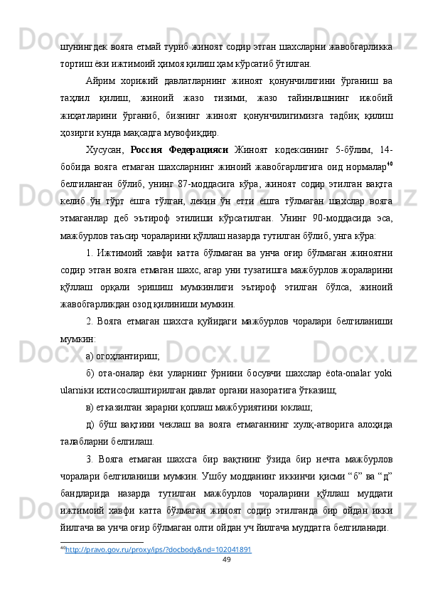 шунингдек вояга етмай туриб жиноят содир этган шахсларни жавобгарликка
тортиш ёки ижтимоий ҳимоя қилиш ҳам кўрсатиб ўтилган. 
Айрим   хорижий   давлатларнинг   жиноят   қонунчилигини   ўрганиш   ва
таҳлил   қилиш,   жиноий   жазо   тизими,   жазо   тайинлашнинг   ижобий
жиҳатларини   ўрганиб,   бизнинг   жиноят   қонунчилигимизга   тадбиқ   қилиш
ҳозирги кунда мақсадга мувофиқдир.
Хусусан,   Россия   Федерацияси   Жиноят   кодексининг   5-бўлим,   14-
бобида   вояга   етмаган   шахсларнинг   жиноий   жавобгарлигига   оид   нормалар 40
белгиланган   бўлиб,   унинг   87-моддасига   кўра,   жиноят   содир   этилган   вақтга
келиб   ўн   тўрт   ёшга   тўлган,   лекин   ўн   етти   ёшга   тўлмаган   шахслар   вояга
этмаганлар   деб   эътироф   этилиши   кўрсатилган.   Унинг   90-моддасида   эса,
мажбурлов таъсир чораларини қўллаш назарда тутилган бўлиб, унга кўра:
1.   Ижтимоий   хавфи   катта   бўлмаган   ва   унча   оғир   бўлмаган   жиноятни
содир этган вояга етмаган шахс, агар уни тузатишга мажбурлов жораларини
қўллаш   орқали   эришиш   мумкинлиги   эътироф   этилган   бўлса,   жиноий
жавобгарликдан озод қилиниши мумкин.
2.   Вояга   етмаган   шахсга   қуйидаги   мажбурлов   чоралари   белгиланиши
мумкин:
a) огоҳлантириш;
б)   ота-оналар   ёки   уларнинг   ўрнини   босувчи   шахслар   ёota-onalar   yoki
ularniки ихтисослаштирилган давлат органи назоратига ўтказиш;
в) етказилган зарарни қоплаш мажбуриятини юклаш;
д)   бўш   вақтини   чеклаш   ва   вояга   етмаганнинг   хулқ-атворига   алоҳида
талабларни белгилаш.
3.   Вояга   етмаган   шахсга   бир   вақтнинг   ўзида   бир   нечта   мажбурлов
чоралари белгиланиши мумкин. Ушбу модданинг  иккинчи қисми “б” вa “д”
бандларида   назарда   тутилган   мажбурлов   чораларини   қўллаш   муддати
ижтимоий   хавфи   катта   бўлмаган   жиноят   содир   этилганда   бир   ойдан   икки
йилгача ва унча оғир бўлмаган олти ойдан уч йилгача муддатга белгиланади.
40
http://pravo.gov.ru/proxy/ips/?docbody&nd=102041891   
49 