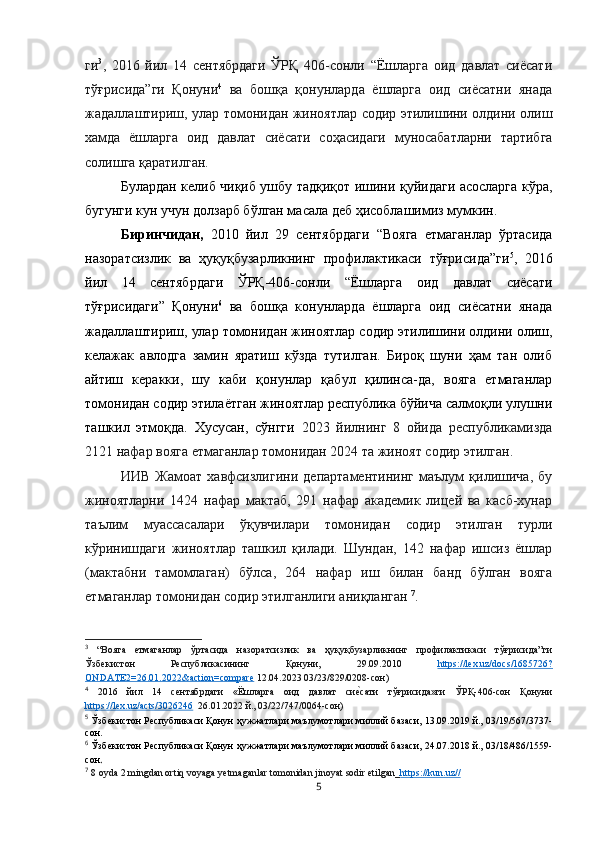 ги 3
,   2016   йил   14   сентябрдаги   ЎРҚ   406-сонли   “Ёшларга   оид   давлат   сиёсати
тўғрисида”ги   Қонуни 4
  ва   бошқа   қонунларда   ёшларга   оид   сиёсатни   янада
жадаллаштириш, улар томонидан жиноятлар содир этилишини олдини олиш
хамда   ёшларга   оид   давлат   сиёсати   соҳасидаги   муносабатларни   тартибга
солишга қаратилган. 
Булардан келиб чиқиб ушбу тадқиқот ишини қуйидаги асосларга кўра,
бугунги кун учун долзарб бўлган масала деб ҳисоблашимиз мумкин.
Биринчидан,   2010   йил   29   сентябрдаги   “Вояга   етмаганлар   ўртасида
назоратсизлик   ва   ҳуқуқбузарликнинг   профилактикаси   тўғрисида”ги 5
,   2016
йил   14   сентябрдаги   ЎРҚ-406-сонли   “Ёшларга   оид   давлат   сиёсати
тўғрисидаги”   Қонуни 6
  ва   бошқа   конунларда   ёшларга   оид   сиёсатни   янада
жадаллаштириш, улар томонидан жиноятлар содир этилишини олдини олиш,
келажак   авлодга   замин   яратиш   кўзда   тутилган.   Бироқ   шуни   ҳам   тан   олиб
айтиш   керакки,   шу   каби   қонунлар   қабул   қилинса-да,   вояга   етмаганлар
томонидан содир этилаётган жиноятлар республика бўйича салмоқли улушни
ташкил   этмоқда.   Хусусан,   сўнгги   2023   йилнинг   8   ойида   республикамизда
2121 нафар вояга етмаганлар томонидан 2024 та жиноят содир этилган. 
ИИВ   Жамоат   хавфсизлигини   департаментининг   маълум   қилишича,   бу
жиноятларни   1424   нафар   мактаб,   291   нафар   академик   лицей   ва   касб-хунар
таълим   муассасалари   ўқувчилари   томонидан   содир   этилган   турли
кўринишдаги   жиноятлар   ташкил   қилади.   Шундан,   142   нафар   ишсиз   ёшлар
(мактабни   тамомлаган)   бўлса,   264   нафар   иш   билан   банд   бўлган   вояга
етмаганлар томонидан содир этилганлиги аниқланган  7
.
3
  “Вояга   етмаганлар   ўртасида   назоратсизлик   ва   ҳуқуқбузарликнинг   профилактикаси   тўғрисида”ги
Ўзбекистон   Республикасининг   Қонуни,   29.09.2010   https://lex.uz/docs/1685726?
ONDATE2=26.01.2022&action=compare  12.04.2023 03/23/829/0208-сон)
4
  2016   йил   14   сентябрдаги   «Ёшларга   оид   давлат   сиеlсати   тўғрисида»ги   ЎРҚ-406-сон   Қонуни
https://lex.uz/acts/3026246   26.01.2022 й., 03/22/747/0064-сон)
5
 Ўзбекистон Республикаси Қонун ҳужжатлари маълумотлари миллий базаси, 13.09.2019 й., 03/19/567/3737-
сон.
6
 Ўзбекистон Республикаси Қонун ҳужжатлари маълумотлари миллий базаси, 24.07.2018 й., 03/18/486/1559-
сон .
7
  8 oyda 2 mingdan ortiq voyaga yetmaganlar tomonidan jinoyat sodir etilgan_ https://kun.uz//
5 