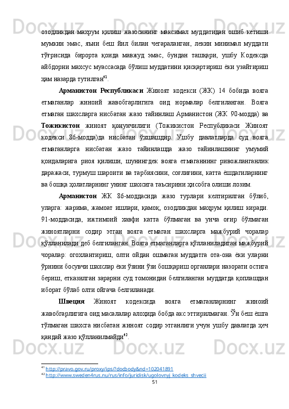 озодликдан   махрум   қилиш   жазосининг   максимал   муддатидан   ошиб   кетиши
мумкин   эмас,   яъни   беш   йил   билан   чегараланган,   лекин   минимал   муддати
тўғрисида   бирорта   қоида   мавжуд   эмас,   бундан   ташқари,   ушбу   Кодексда
айбдорни махсус муассасада бўлиш муддатини қисқартириш ёки узайтириш
ҳам назарда тутилган 41
. 
Арманистон   Республикаси   Жиноят   кодекси   (ЖК)   14   бобида   вояга
етмаганлар   жиноий   жавобгарлигига   оид   нормалар   белгиланган.   Вояга
етмаган   шахсларга   нисбатан   жазо   тайинлаш   Арманистон   (ЖК   90-модда)   ва
Тожикистон   жиноят   қонунчилиги   (Тожикистон   Республикаси   Жиноят
кодекси   86-модда)да   нисбатан   ўхшашдир.   Ушбу   давлатларда   суд   вояга
етмаганларга   нисбатан   жазо   тайинлашда   жазо   тайинлашнинг   умумий
қоидаларига   риоя   қилиши,   шунингдек   вояга   етмаганнинг   ривожланганлик
даражаси,  турмуш  шароити  ва  тарбиясини,  соғлиғини,   катта  ёшдагиларнинг
ва бошқа ҳолатларнинг унинг шахсига таъсирини ҳисобга олиши лозим. 
Арманистон   ЖК   86-моддасида   жазо   турлари   келтирилган   бўлиб,
уларга:   жарима,   жамоат   ишлари,   қамоқ,   озодликдан   маҳрум   қилиш   киради.
91-моддасида,   ижтимоий   хавфи   катта   бўлмаган   ва   унча   оғир   бўлмаган
жиноятларни   содир   этган   вояга   етмаган   шахсларга   мажбурий   чоралар
қўлланилади деб белгиланган. Вояга етмаганларга қўлланиладиган мажбурий
чоралар:   огохлантириш,   олти   ойдан   ошмаган   муддатга   ота-она   ёки   уларни
ўрнини босувчи шахслар ёки ўзини ўзи бошқариш органлари назорати остига
бериш, етказилган зарарни суд томонидан белгиланган муддатда  қоплашдан
иборат бўлаб олти ойгача белгиланади.
Швеция   Жиноят   кодексида   вояга   етмаганларнинг   жиноий
жавобгарлигига оид масалалар алоҳида бобда акс эттирилмаган. Ўн беш ёшга
тўлмаган  шахсга   нисбатан  жиноят   содир  этганлиги   учун  ушбу  давлатда  ҳеч
қандай жазо қўлланилмайди 42
.
41
  http://pravo.gov.ru/proxy/ips/?docbody&nd=102041891
42
  http://www.sweden4rus.nu/rus/info/juridisk/ugolovnyj_kodeks_shvecii
51 