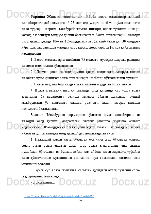 Украина   Жиноят   кодексининг   15-боби   вояга   етмаганлар   жиноий
жавобгарлиги   деб   номланган 43
.   98-моддада   уларга   нисбатан   қўлланиладиган
жазо   турлари:   жарима,   мажбурий   жамоат   ишлари,   ахлоқ   тузатиш   ишлари,
қамоқ, озодликдан маҳрум қилиш белгиланган. Вояга етмаганларни жазодан
озод қилиш ҳақида 104-  ва 105-моддаларида  тўхталиб  ўтилади. 104-моддага
кўра, шартли равишда жазодан озод қилиш ҳолатлари сифатида қуйидагилар
келтирилади:
1.   Вояга   етмаганларга   нисбатан   75-моддага   мувофиқ   шартли   равишда
жазодан озод қилиш қўлланилади.
2.   Шартли   равишда   озод   қилиш   фақат   озодликдан   маҳрум   қилиш
жазосига хукм қилинган вояга етмаганларга нисбатан қўлланилиши мумкин.
3. Синов муддати бир йилдан икки йилгача муддатга белгиланади.
4.   Вояга   етмаганни   шартли   равишда   озод   қилишда   суд   ушбу   вояга
етмаганни   ўз   қарамоғига   бериши   мумкин   бўлган   шахснинг   бундай
мажбуриятни   ўз   зиммасига   олишга   розилиги   билан   назорат   қилиши
лозимлиги белгиланади.
Бизнинг   “Мажбурлов   чораларини   қўллаган   ҳолда   жавобгарлик   ва
жазодан   озод   қилиш”   моддасидан   фврқли   равишда   Украина   жиноят
кодексининг   105-моддасини   “Мажбурий   аҳлоқ   тузатиш   чора-тадбирларини
қўллаган ҳолда жазодан озод қилиш” деб номланади ва унда:
1.   Ижтимоий   хавфи   катта   бўлмаган   ёки   унча   оғир   бўлмаган   жиноят
содир   этган   вояга   етмаган   шахс,   агар   вояга   етмаганнинг   чин   дилдан
пушаймон   бўлгалиги   ва   бундан   кейин   ҳам   айбсиз   хатти-ҳаракати   туфайли
жазо   тўхтатилиши   мумкинлиги   аниқланса,   суд   томонидан   жазодан   озод
қилиниши мумкин.
2.   Бунда   суд   вояга   етмаганга   нисбатан   қуйидаги   ахлоқ   тузатиш   сора-
тадбирларини тайинлади:
- огоҳлантириш;
43
  https://meget.kiev.ua/kodeks/ugolovniy-kodeks/razdel-15/
52 
