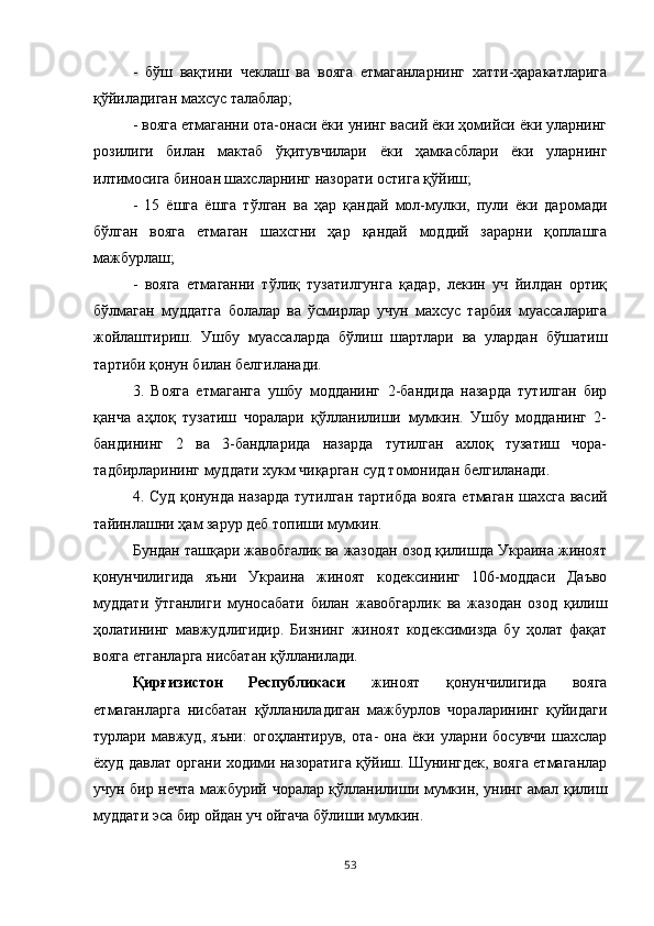 -   бўш   вақтини   чеклаш   ва   вояга   етмаганларнинг   хатти-ҳаракатларига
қўйиладиган махсус талаблар;
- вояга етмаганни ота-онаси ёки унинг васий ёки ҳомийси ёки уларнинг
розилиги   билан   мактаб   ўқитувчилари   ёки   ҳамкасблари   ёки   уларнинг
илтимосига биноан шахсларнинг назорати остига қўйиш;
-   15   ёшга   ёшга   тўлган   ва   ҳар   қандай   мол-мулки,   пули   ёки   даромади
бўлган   вояга   етмаган   шахсгни   ҳар   қандай   моддий   зарарни   қоплашга
мажбурлаш;
-   вояга   етмаганни   тўлиқ   тузатилгунга   қадар,   лекин   уч   йилдан   ортиқ
бўлмаган   муддатга   болалар   ва   ўсмирлар   учун   махсус   тарбия   муассаларига
жойлаштириш.   Ушбу   муассаларда   бўлиш   шартлари   ва   улардан   бўшатиш
тартиби қонун билан белгиланади.
3.   Вояга   етмаганга   ушбу   модданинг   2-бандида   назарда   тутилган   бир
қанча   аҳлоқ   тузатиш   чоралари   қўлланилиши   мумкин.   Ушбу   модданинг   2-
бандининг   2   ва   3-бандларида   назарда   тутилган   ахлоқ   тузатиш   чора-
тадбирларининг муддати хукм чиқарган суд томонидан белгиланади.
4. Суд қонунда назарда тутилган тартибда вояга етмаган шахсга васий
тайинлашни ҳам зарур деб топиши мумкин.
Бундан ташқари жавобгалик ва жазодан озод қилишда Украина жиноят
қонунчилигида   яъни   Украина   жиноят   кодексининг   106-моддаси   Даъво
муддати   ўтганлиги   муносабати   билан   жавобгарлик   ва   жазодан   озод   қилиш
ҳолатининг   мавжудлигидир.   Бизнинг   жиноят   кодексимизда   бу   ҳолат   фақат
вояга етганларга нисбатан қўлланилади.
Қирғизистон   Республикаси   жиноят   қонунчилигида   вояга
етмаганларга   нисбатан   қўлланиладиган   мажбурлов   чораларининг   қуйидаги
турлари   мавжуд,   яъни:   огоҳлантирув,   ота-   она   ёки   уларни   босувчи   шахслар
ёхуд давлат органи ходими назоратига қўйиш. Шунингдек, вояга етмаганлар
учун бир нечта мажбурий чоралар қўлланилиши мумкин, унинг амал қилиш
муддати эса бир ойдан уч ойгача бўлиши мумкин.
53 