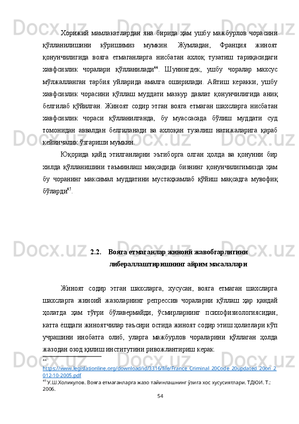 Хорижий   мамлакатлардан   яна   бирида   ҳам   ушбу   мажбурлов   чорасини
қўлланилишини   кўришимиз   мумкин.   Жумладан,   Франция   жиноят
қонунчилигида   вояга   етмаганларга   нисбатан   ахлоқ   тузатиш   тариқасидаги
хавфсизлик   чоралари   қўлланилади 44
.   Шунингдек,   ушбу   чоралар   махсус
мўлжалланган   тарбия   уйларида   амалга   оширилади.   Айтиш   керакки,   ушбу
хавфсизлик   чорасини   қўллаш   муддати   мазкур   давлат   қонунчилигида   аниқ
белгилаб   қўйилган.   Жиноят   содир   этган   вояга   етмаган   шахсларга   нисбатан
хавфсизлик   чораси   қўлланилганда,   бу   муассасада   бўлиш   муддати   суд
томонидан   аввалдан   белгиланади   ва   ахлоқан   тузалиш   натижаларига   қараб
кейинчалик ўзгариши мумкин. 
Юқорида   қайд   этилганларни   эътиборга   олган   ҳолда   ва   қонунни   бир
хилда   қўлланишини   таъминлаш   мақсадида   бизнинг   қонунчилигимизда   ҳам
бу   чоранинг   максимал   муддатини   мустаҳкамлаб   қўйиш   мақсадга   мувофиқ
бўларди 45
.
2.2. Вояга етмаганлар жиноий жавобгарлигини
либераллаштиришнинг айрим масалалари
Жиноят   содир   этган   шахсларга,   хусусан,   вояга   етмаган   шахсларга
шахсларга   жиноий   жазоларнинг   репрессив   чораларни   қўллаш   ҳар   қандай
ҳолатда   ҳам   тўғри   бўлавермайди,   ўсмирларнинг   психофизиологиясидан,
катта ёшдаги жиноятчилар таъсири остида жиноят содир этиш ҳолатлари кўп
учрашини   инобатга   олиб,   уларга   мажбурлов   чораларини   қўллаган   ҳолда
жазодан озод қилиш институтини ривожлантириш керак. 
44
 
https://www.legislationline.org/download/id/3316/file/France_Criminal_20Code_20updated_20on_2
012-10-2005.pdf  
45
 У.Ш.Холикулов. Вояга етмаганларга жазо тайинлашнинг ўзига хос хусусиятлари. ТДЮИ. Т.: 
2006.
54 