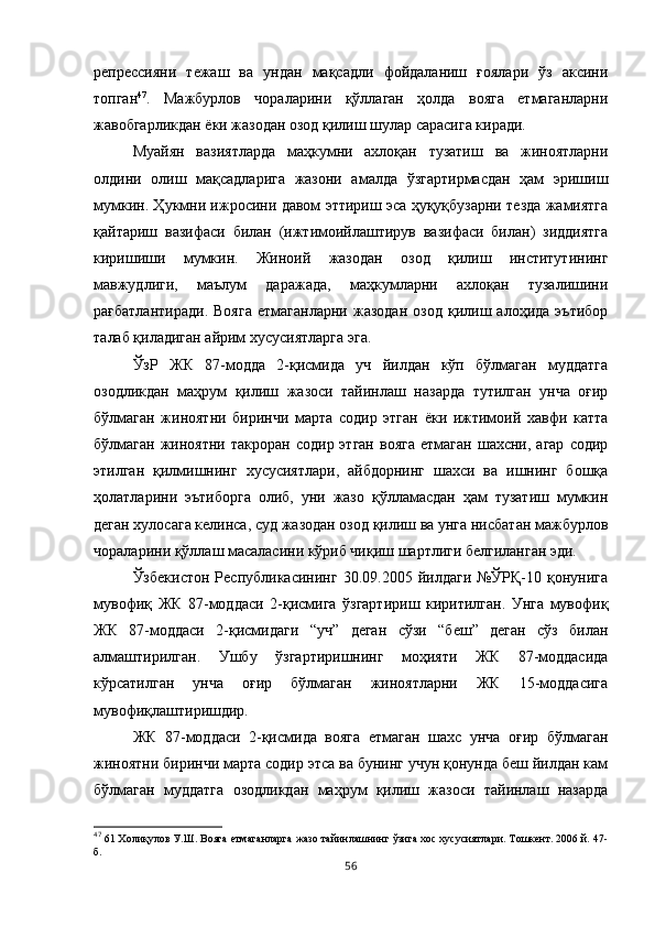 репрессияни   тежаш   ва   ундан   мақсадли   фойдаланиш   ғоялари   ўз   аксини
топган 47
.   Мажбурлов   чораларини   қўллаган   ҳолда   вояга   етмаганларни
жавобгарликдан ёки жазодан озод қилиш шулар сарасига киради. 
Муайян   вазиятларда   маҳкумни   ахлоқан   тузатиш   ва   жиноятларни
олдини   олиш   мақсадларига   жазони   амалда   ўзгартирмасдан   ҳам   эришиш
мумкин. Ҳукмни ижросини давом эттириш эса ҳуқуқбузарни тезда жамиятга
қайтариш   вазифаси   билан   (ижтимоийлаштирув   вазифаси   билан)   зиддиятга
киришиши   мумкин.   Жиноий   жазодан   озод   қилиш   институтининг
мавжудлиги,   маълум   даражада,   маҳкумларни   ахлоқан   тузалишини
рағбатлантиради.   Вояга   етмаганларни   жазодан   озод   қилиш   алоҳида   эътибор
талаб қиладиган айрим хусусиятларга эга. 
ЎзР   ЖК   87-модда   2-қисмида   уч   йилдан   кўп   бўлмаган   муддатга
озодликдан   маҳрум   қилиш   жазоси   тайинлаш   назарда   тутилган   унча   оғир
бўлмаган   жиноятни   биринчи   марта   содир   этган   ёки   ижтимоий   хавфи   катта
бўлмаган  жиноятни  такроран   содир  этган   вояга   етмаган  шахсни,  агар  содир
этилган   қилмишнинг   хусусиятлари,   айбдорнинг   шахси   ва   ишнинг   бошқа
ҳолатларини   эътиборга   олиб,   уни   жазо   қўлламасдан   ҳам   тузатиш   мумкин
деган хулосага келинса, суд жазодан озод қилиш ва унга нисбатан мажбурлов
чораларини қўллаш масаласини кўриб чиқиш шартлиги белгиланган эди. 
Ўзбекистон   Республикасининг   30.09.2005   йилдаги   №ЎРҚ-10   қонунига
мувофиқ   ЖК   87-моддаси   2-қисмига   ўзгартириш   киритилган.   Унга   мувофиқ
ЖК   87-моддаси   2-қисмидаги   “уч”   деган   сўзи   “беш”   деган   сўз   билан
алмаштирилган.   Ушбу   ўзгартиришнинг   моҳияти   ЖК   87-моддасида
кўрсатилган   унча   оғир   бўлмаган   жиноятларни   ЖК   15-моддасига
мувофиқлаштиришдир. 
ЖК   87-моддаси   2-қисмида   вояга   етмаган   шахс   унча   оғир   бўлмаган
жиноятни биринчи марта содир этса ва бунинг учун қонунда беш йилдан кам
бўлмаган   муддатга   озодликдан   маҳрум   қилиш   жазоси   тайинлаш   назарда
47
  61 Холиқулов У.Ш. Вояга етмаганларга жазо тайинлашнинг ўзига хос хусусиятлари. Тошкент. 2006 й. 47-
б.
56 