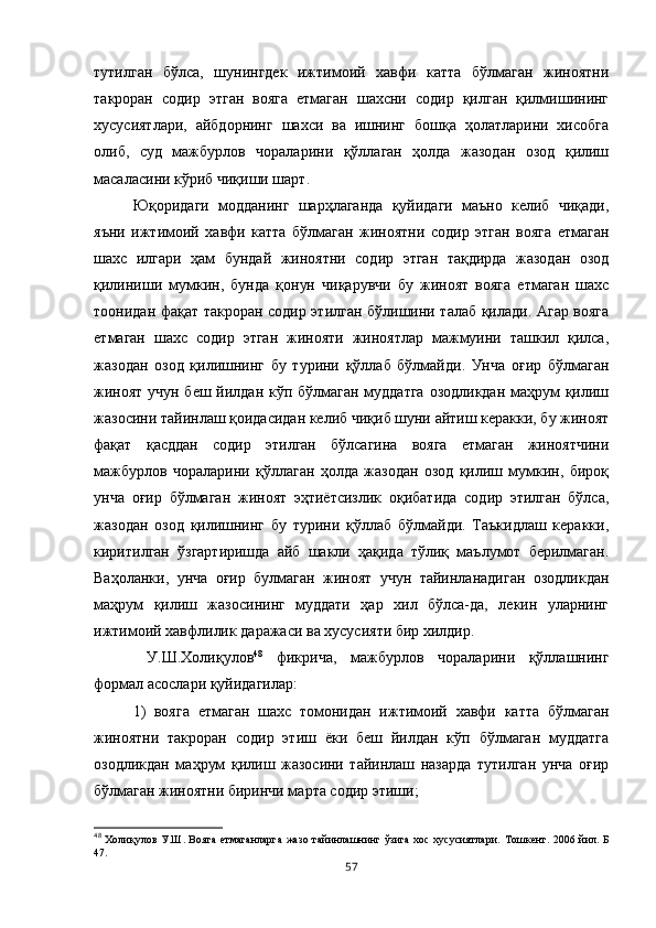 тутилган   бўлса,   шунингдек   ижтимоий   хавфи   катта   бўлмаган   жиноятни
такроран   содир   этган   вояга   етмаган   шахсни   содир   қилган   қилмишининг
хусусиятлари,   айбдорнинг   шахси   ва   ишнинг   бошқа   ҳолатларини   хисобга
олиб,   суд   мажбурлов   чораларини   қўллаган   ҳолда   жазодан   озод   қилиш
масаласини кўриб чиқиши шарт. 
Юқоридаги   модданинг   шарҳлаганда   қуйидаги   маъно   келиб   чиқади,
яъни   ижтимоий   хавфи   катта   бўлмаган   жиноятни   содир   этган   вояга   етмаган
шахс   илгари   ҳам   бундай   жиноятни   содир   этган   тақдирда   жазодан   озод
қилиниши   мумкин,   бунда   қонун   чиқарувчи   бу   жиноят   вояга   етмаган   шахс
тоонидан фақат такроран содир этилган бўлишини талаб қилади. Агар вояга
етмаган   шахс   содир   этган   жинояти   жиноятлар   мажмуини   ташкил   қилса,
жазодан   озод   қилишнинг   бу   турини   қўллаб   бўлмайди.   Унча   оғир   бўлмаган
жиноят учун беш йилдан кўп бўлмаган муддатга  озодликдан маҳрум қилиш
жазосини тайинлаш қоидасидан келиб чиқиб шуни айтиш керакки, бу жиноят
фақат   қасддан   содир   этилган   бўлсагина   вояга   етмаган   жиноятчини
мажбурлов   чораларини   қўллаган   ҳолда   жазодан   озод   қилиш   мумкин,   бироқ
унча   оғир   бўлмаган   жиноят   эҳтиётсизлик   оқибатида   содир   этилган   бўлса,
жазодан   озод   қилишнинг   бу   турини   қўллаб   бўлмайди.   Таъкидлаш   керакки,
киритилган   ўзгартиришда   айб   шакли   ҳақида   тўлиқ   маълумот   берилмаган.
Ваҳоланки,   унча   оғир   булмаган   жиноят   учун   тайинланадиган   озодликдан
маҳрум   қилиш   жазосининг   муддати   ҳар   хил   бўлса-да,   лекин   уларнинг
ижтимоий хавфлилик даражаси ва хусусияти бир хилдир.
  У.Ш.Холиқулов 48
  фикрича,   мажбурлов   чораларини   қўллашнинг
формал асослари қуйидагилар: 
1)   вояга   етмаган   шахс   томонидан   ижтимоий   хавфи   катта   бўлмаган
жиноятни   такроран   содир   этиш   ёки   беш   йилдан   кўп   бўлмаган   муддатга
озодликдан   маҳрум   қилиш   жазосини   тайинлаш   назарда   тутилган   унча   оғир
бўлмаган жиноятни биринчи марта содир этиши; 
48
  Холиқулов У.Ш. Вояга етмаганларга  жазо тайинлашнинг ўзига хос  хусусиятлари.   Тошкент. 2006 йил. Б
47 .
57 