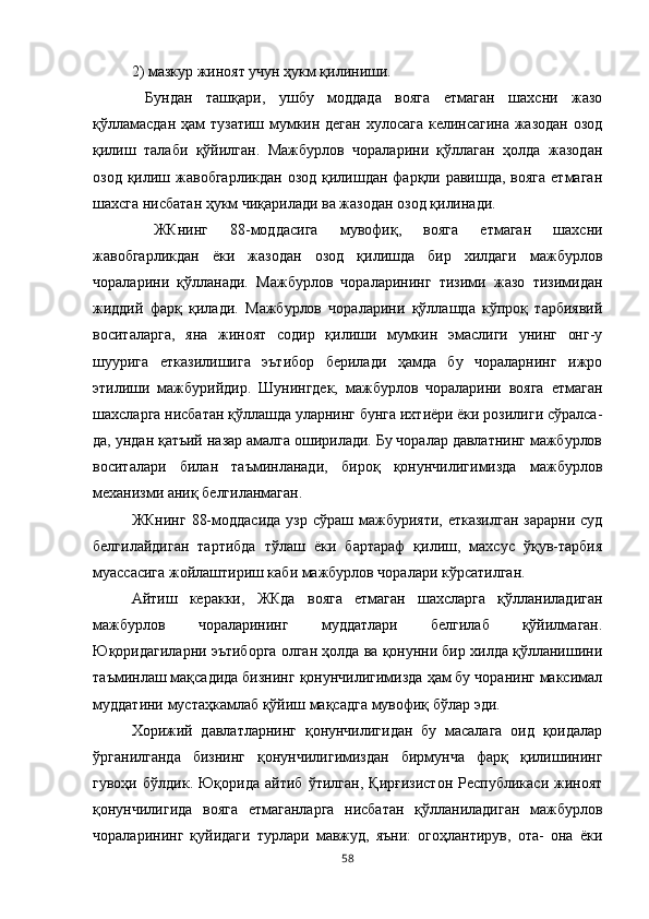 2) мазкур жиноят учун ҳукм қилиниши.
  Бундан   ташқари,   ушбу   моддада   вояга   етмаган   шахсни   жазо
қўлламасдан ҳам тузатиш мумкин деган  хулосага келинсагина жазодан  озод
қилиш   талаби   қўйилган.   Мажбурлов   чораларини   қўллаган   ҳолда   жазодан
озод қилиш жавобгарликдан  озод қилишдан фарқли равишда, вояга  етмаган
шахсга нисбатан ҳукм чиқарилади ва жазодан озод қилинади.
  ЖКнинг   88-моддасига   мувофиқ,   вояга   етмаган   шахсни
жавобгарликдан   ёки   жазодан   озод   қилишда   бир   хилдаги   мажбурлов
чораларини   қўлланади.   Мажбурлов   чораларининг   тизими   жазо   тизимидан
жиддий   фарқ   қилади.   Мажбурлов   чораларини   қўллашда   кўпроқ   тарбиявий
воситаларга,   яна   жиноят   содир   қилиши   мумкин   эмаслиги   унинг   онг-у
шуурига   етказилишига   эътибор   берилади   ҳамда   бу   чораларнинг   ижро
этилиши   мажбурийдир.   Шунингдек,   мажбурлов   чораларини   вояга   етмаган
шахсларга нисбатан қўллашда уларнинг бунга ихтиёри ёки розилиги сўралса-
да, ундан қатъий назар амалга оширилади. Бу чоралар давлатнинг мажбурлов
воситалари   билан   таъминланади,   бироқ   қонунчилигимизда   мажбурлов
механизми аниқ белгиланмаган. 
ЖКнинг  88-моддасида  узр сўраш  мажбурияти,  етказилган  зарарни суд
белгилайдиган   тартибда   тўлаш   ёки   бартараф   қилиш,   махсус   ўқув-тарбия
муассасига жойлаштириш каби мажбурлов чоралари кўрсатилган. 
Айтиш   керакки,   ЖКда   вояга   етмаган   шахсларга   қўлланиладиган
мажбурлов   чораларининг   муддатлари   белгилаб   қўйилмаган.
Юқоридагиларни эътиборга олган ҳолда ва қонунни бир хилда қўлланишини
таъминлаш мақсадида бизнинг қонунчилигимизда ҳам бу чоранинг максимал
муддатини мустаҳкамлаб қўйиш мақсадга мувофиқ бўлар эди. 
Хорижий   давлатларнинг   қонунчилигидан   бу   масалага   оид   қоидалар
ўрганилганда   бизнинг   қонунчилигимиздан   бирмунча   фарқ   қилишининг
гувоҳи   бўлдик.   Юқорида   айтиб   ўтилган,   Қирғизистон   Республикаси   жиноят
қонунчилигида   вояга   етмаганларга   нисбатан   қўлланиладиган   мажбурлов
чораларининг   қуйидаги   турлари   мавжуд,   яъни:   огоҳлантирув,   ота-   она   ёки
58 