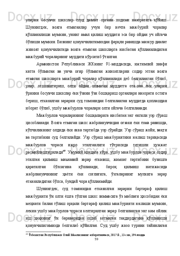 уларни   босувчи   шахслар   ёхуд   давлат   органи   ходими   назоратига   қўйиш.
Шунингдек,   вояга   етмаганлар   учун   бир   нечта   мажбурий   чоралар
қўлланилиши   мумкин,   унинг   амал   қилиш   муддати   эса   бир   ойдан   уч   ойгача
бўлиши мумкин. Бизнинг қонунчилигимиздан фарқли равишда мазкур давлат
жиноят   қонунчилигида   вояга   етмаган   шахсларга   нисбатан   қўлланиладиган
мажбурий чораларнинг муддати кўрсатиб ўтилган. 
Арманистон   Републикаси   ЖКнинг   91-моддасида,   ижтимоий   хавфи
катта   бўлмаган   ва   унча   оғир   бўлмаган   жиноятларни   содир   этган   вояга
етмаган   шахсларга   мажбурий   чоралар   қўлланилади   деб   белгиланган   бўлиб,
улар:   огохлантириш,   олти   ойдан   ошмаган   муддатга   ота-она   ёки   уларни
ўрнини босувчи шахслар ёки ўзини ўзи бошқариш органлари назорати остига
бериш, етказилган зарарни суд томонидан белгиланган муддатда  қоплашдан
иборат бўлиб, ушбу мажбурлов чоралари олти ойгача белгиланади. 
Мажбурлов чораларининг бошқаларига нисбатан энг енгили узр сўраш
ҳисобланади. Вояга етмаган шахс жабрланувчидан оғзаки ёки ёзма равишда,
кўпчиликнинг олдида ёки якка тартибда узр сўрайди. Узр сўраш жойи, вақти
ва   тартибини   суд   белгилайди.   Узр   сўраш   мажбуриятини   юклаш   тариқасида
мажбурлов   чораси   ижро   этилганлиги   тўғрисида   тегишли   ҳужжат
расмийлаштирилади 49
. Умумий қоидага кўра, ушбу мажбурлов чораси содир
этилган   қилмиш   маънавий   зарар   етказиш,   жамоат   тартибини   бузишга
қаратилган   бўлсагина   қўлланади,   бироқ   қилмиш   натижасида
жабрланувчининг   ҳаёти   ёки   соғлиғига,   ўзгаларнинг   мулкига   зарар
етказиладиган бўлса, бундай чора қўлланмайди. 
Шунингдек,   суд   томонидан   етказилган   зарарни   бартараф   қилиш
мажбурияти ўн олти ёшга тўлган шахс зиммасига ўз маблағи ҳисобидан ёки
меҳнати билан тўлаш орқали бартараф қилиш мажбурияти юклаши мумкин,
лекин ушбу мажбурлов чораси келтирилган зарар белгиланган энг кам ойлик
иш   ҳақининг   ўн   бараваридан   ошиб   кетмаган   тақдирдагина   қўлланиши
қонунчилигимизда   белгилаб   қўйилган.   Суд   ушбу   жазо   турини   тайинлаган
49
 Ўзбекистон Республикаси Олий Мажлисининг ахборотномаси, 2017 й., 13-сон, 194-модда
59 