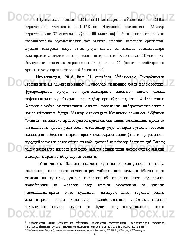   Шу муносабат билан, 2023 йил 11 сентябрдаги «Ўзбекистон — 2030»
стратегияси   туғрисида   ПФ-158-сон   Фармони   имзоланди.   Мазкур
стратегиянинг   32-мақсадига   кўра,   400   минг   нафар   ёшларнинг   бандлигини
таъминлаш   ва   муаммоларини   ҳал   этишга   эришиш   вазифаси   ёритилган.
Бундай   вазифани   ижро   этиш   учун   давлат   ва   жамоат   ташкилотлари
ҳамкорлигида   мухим   ишлар   амалга   оширилиши   белгиланган.   Шунингдек,
ёшларнинг   ишсизлик   даражасини   14   фоиздан   11   фоизга   камайтиришга
эришиш устувор вазифа қилиб белгиланди 8
. 
Иккинчидан,   2016   йил   21   октябрда   Ўзбекистон   Республикаси
Президенти   Ш.М.Мирзиёевнинг   “Суд-ҳуқуқ   тизимини   янада   ислоҳ   қилиш,
фуқароларнинг   ҳуқуқ   ва   эркинликларини   ишончли   ҳимоя   қилиш
кафолатларини   кучайтириш   чора-тадбирлари   тўғрисида”ги   ПФ-4850-сонли
Фармони   қабул   қилинганлиги   жиноий   жазоларни   либераллаштиришнинг
яққол   кўриниши   бўлди.   Мазкур   фармондаги   Комплекс   режанинг   6-бўлими
“Жиноят   ва   жиноят-процессуал   қонунчилигини   янада   такомиллаштириш”га
бағишланган   бўлиб,   унда   вояга   етмаганлар   учун   назарда   тутилган   жиноий
жазоларни либераллаштириш, процессуал ҳаракатларни ўтказишда уларнинг
ҳуқуқий ҳимоясини кучайтириш каби долзарб вазифалар белгиланди 9
. Бироқ
ушбу  вазифалар   ижроси   юзасидан   амалга   оширилиши  лозим   бўлган   амалий
ишларга етарли эътибор қаратилмаяпти.
  Учинчидан,   Жиноят   кодекси   кўпгина   қоидаларининг   тартибга
солиниши,   яъни   вояга   етмаганларга   тайинланиши   мумкин   бўлган   жазо
тизими   ва   турлари,   уларга   нисбатан   қўлланадиган   жазо   турларини,
жавобгарлик   ва   жазодан   озод   қилиш   масалалари   ва   уларни
такомиллаштириш,   жазо   қўллашда   енгилроқ   жазо   турлари   билан
алмаштириш,   вояга   етмаганлар   жавобгарлигини   либераллаштириш
чораларини   таҳлил   қилиш   ва   бунга   оид   қонунчиликни   янада
8
  «Ўзбекистон—2030»   Стратегияси   тўғрисида   Ўзбекистон   Республикаси   Президентининг   Фармони,
11.09.2023   йилдаги   ПФ-158-сон   https://lex.uz/uz/docs/6600413 29.12.2023 й.,06/23/214/0984-сон)
9
 Ўзбекистон Республикаси қонун ҳужжатлари тўплами, 2016 й., 43-сон, 497-модда
6 