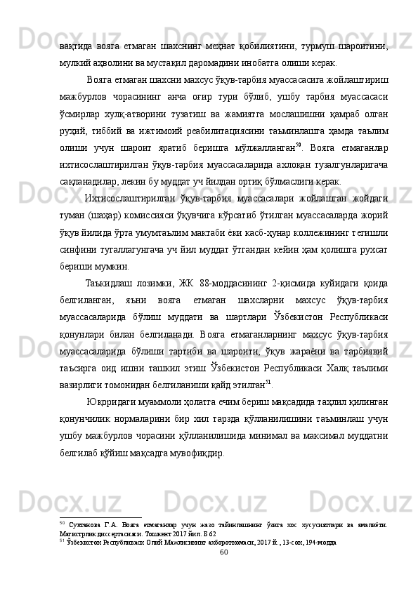 вақтида   вояга   етмаган   шахснинг   меҳнат   қобилиятини,   турмуш   шароитини,
мулкий аҳволини ва мустақил даромадини инобатга олиши керак.
 Вояга етмаган шахсни махсус ўқув-тарбия муассасасига жойлаштириш
мажбурлов   чорасининг   анча   оғир   тури   бўлиб,   ушбу   тарбия   муассасаси
ўсмирлар   хулқ-атворини   тузатиш   ва   жамиятга   мослашишни   қамраб   олган
руҳий,   тиббий   ва   ижтимоий   реабилитациясини   таъминлашга   ҳамда   таълим
олиши   учун   шароит   яратиб   беришга   мўлжалланган 50
.   Вояга   етмаганлар
ихтисослаштирилган   ўқув-тарбия   муассасаларида   ахлоқан   тузалгунларигача
сақланадилар, лекин бу муддат уч йилдан ортиқ бўлмаслиги керак. 
Ихтисослаштирилган   ўқув-тарбия   муассасалари   жойлашган   жойдаги
туман  (шаҳар)   комиссияси  ўқувчига  кўрсатиб   ўтилган  муассасаларда  жорий
ўқув йилида ўрта умумтаълим мактаби ёки касб-ҳунар коллежининг тегишли
синфини тугаллагунгача  уч  йил муддат  ўтгандан  кейин ҳам  қолишга  рухсат
бериши мумкин. 
Таъкидлаш   лозимки,   ЖК   88-моддасининг   2-қисмида   куйидаги   қоида
белгиланган,   яъни   вояга   етмаган   шахсларни   махсус   ўқув-тарбия
муассасаларида   бўлиш   муддати   ва   шартлари   Ўзбекистон   Республикаси
қонунлари   билан   белгиланади.   Вояга   етмаганларнинг   махсус   ўқув-тарбия
муассасаларида   бўлиши   тартиби   ва   шароити,   ўқув   жараёни   ва   тарбиявий
таъсирга   оид   ишни   ташкил   этиш   Ўзбекистон   Республикаси   Халқ   таълими
вазирлиги томонидан белгиланиши қайд этилган 51
.
 Юқоридаги муаммоли ҳолатга ечим бериш мақсадида таҳлил қилинган
қонунчилик   нормаларини   бир   хил   тарзда   қўлланилишини   таъминлаш   учун
ушбу   мажбурлов   чорасини   қўлланилишида   минимал   ва   максимал   муддатни
белгилаб қўйиш мақсадга мувофиқдир.
50
  Султанова   Г.А.   Вояга   етмаганлар   учун   жазо   тайинлашнинг   ўзига   хос   хусусиятлари   ва   амалиёти.
Магистрлик диссертасияси. Тошкент 2017 йил. Б 62
51
 Ўзбекистон Республикаси Олий Мажлисининг ахборотномаси, 2017 й., 13-сон, 194-модда
60 