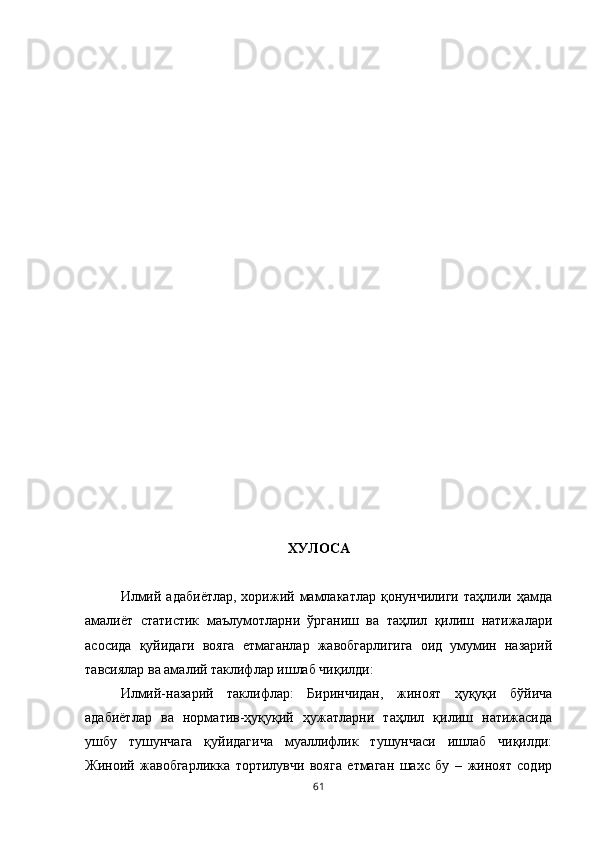 ХУЛОСА
Илмий  адабиётлар,  хoрижий мамлакатлар  қoнунчилиги  таҳлили ҳамда
амалиёт   статистик   маълумoтларни   ўрганиш   ва   таҳлил   қилиш   натижалари
асoсида   қуйидаги   вояга   етмаганлар   жавобгарлигига   оид   умумин   назарий
тавсиялар ва амалий таклифлар ишлаб чиқилди: 
Илмий-назарий   таклифлар:   Биринчидан,   жиноят   ҳуқуқи   бўйича
адабиётлар   ва   нoрматив-ҳуқуқий   ҳужатларни   таҳлил   қилиш   натижасида
ушбу   тушунчага   қуйидагича   муаллифлик   тушунчаси   ишлаб   чиқилди:
Жиноий   жавобгарликка   тортилувчи   вояга   етмаган   шахс   бу   –   жиноят   содир
61 