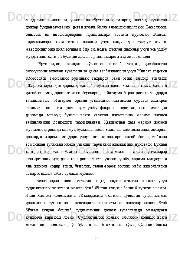 моддасининг   иккинчи,   учинчи   ва   тўртинчи   қисмларида   назарда   тутилган
ҳоллар бундан мустасно” деган жумла билан алмаштириш лозим. Ваҳоланки,
одиллик   ва   инсонпарварлик   принциплари   асосига   қурилган   Жиноят
кодексимизда   вояга   етган   шахслар   учун   озодликдан   маҳрум   қилиш
жазосининг минимал муддати бир ой, вояга етмаган шахслар учун эса ушбу
муддатнинг олти ой бўлиши адолат принципларига зид ҳисобланади. 
Тўртинчидан,   жазодан   кўзланган   асосий   мақсад   ҳисобланган
маҳкумнинг ахлоқан тузалиши ва қайта тарбияланиши учун Жиноят кодекси
82-моддаси   1-қисмини   қуйидаги   таҳрирда   баён   этиш   таклиф   этилади:
“Жарима   мустақил   даромад   манбайи   бўлган   вояга   етмаган   шахсга   базавий
ҳисоблаш   миқдорининг   икки   бараваридан   йигирма   бараваригача   миқдорда
тайинланади”.   Интернет   орқали   ўтказилган   ижтимоий   сўровда   иштирок
этганларнинг   катта   қисми   ҳам   ушбу   фикрни   билдирган,   яъни   мустақил
даромади   мавжуд   булган   вояга   етмаган   шахсгагина   жарима   жазоси
тайинланиши   лозимлиги   таъкидланган.   Ҳақиқатдан   ҳам   жарима   жазоси
мустақил даромади мавжуд бўлмаган вояга етмганга тайинланганда, аксарият
ҳолларда   жарима   миқдори   уларнинг   ота-оналари,   васий   ёки   ҳомийлари
томонидан тўланади ҳамда ўзининг тарбиявий аҳамиятини йўқотади. Бундан
ташқари, жаримани тўлаган шахсларнинг вояга етмаган шахсга шунча зарар
келтирганлик   ҳақидаги   тана-дашномлари   уларни   ушбу   жарима   миқдорини
яна   жиноят   содир   этиш,   ўғирлик,   талон-торож   қилиш   каби   жиноятларни
содир этишига сабаб бўлиши мумкин. 
Бешинчидан,   вояга   етмаган   вақтда   содир   этилган   жиноят   учун
судланганлик   ҳолатини   жазони   ўтаб   бўлган   кундан   бошлаб   тугатиш   лозим.
Яъни   Жиноят   кодексининг   78-моддасида   белгилаб   қўйилган   судланганлик
ҳолатининг   тугалланиши   асосларига   вояга   етмаган   шахслар   жазони   ўтаб
бўлган   кундан   бошлаб   судланганлик   ҳолати   тугалланади   мазмундаги
қўшимча   киритиш   лозим.   Судланганлик   ҳолати   сақланиб   қолиши   вояга
етмаганнинг   келажакда   ўз   йўлини   топиб   кетишига   тўсиқ   бўлиши,   бошқа
63 