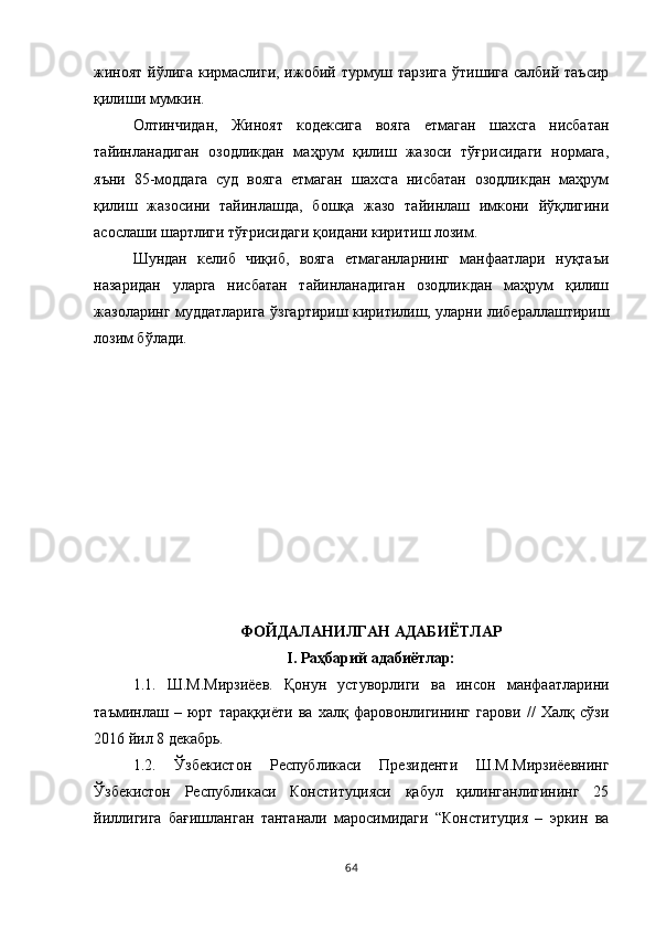 жиноят йўлига кирмаслиги, ижобий турмуш тарзига  ўтишига  салбий таъсир
қилиши мумкин. 
Олтинчидан,   Жиноят   кодексига   вояга   етмаган   шахсга   нисбатан
тайинланадиган   озодликдан   маҳрум   қилиш   жазоси   тўғрисидаги   нормага,
яъни   85-моддага   суд   вояга   етмаган   шахсга   нисбатан   озодликдан   маҳрум
қилиш   жазосини   тайинлашда,   бошқа   жазо   тайинлаш   имкони   йўқлигини
асослаши шартлиги тўғрисидаги қоидани киритиш лозим. 
Шундан   келиб   чиқиб,   вояга   етмаганларнинг   манфаатлари   нуқтаъи
назаридан   уларга   нисбатан   тайинланадиган   озодликдан   маҳрум   қилиш
жазоларинг муддатларига ўзгартириш киритилиш, уларни либераллаштириш
лозим бўлади. 
ФОЙДАЛАНИЛГАН АДАБИЁТЛАР
I. Раҳбарий адабиётлар:
1.1.   Ш.М.Мирзиёев.   Қонун   устуворлиги   ва   инсон   манфаатларини
таъминлаш   –   юрт   тараққиёти   ва   халқ   фаровонлигининг   гарови   //   Халқ   сўзи
2016 йил 8 декабрь. 
1.2.   Ўзбекистон   Республикаси   Президенти   Ш.М.Мирзиёевнинг
Ўзбекистон   Республикаси   Конституцияси   қабул   қилинганлигининг   25
йиллигига   бағишланган   тантанали   маросимидаги   “Конституция   –   эркин   ва
64 