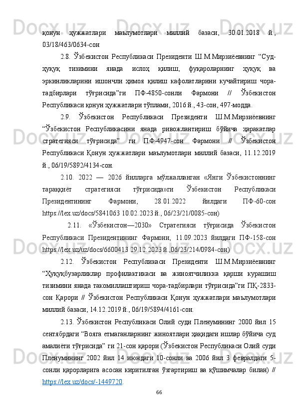 қонун   ҳужжатлари   маълумотлари   миллий   базаси,   30.01.2018   й.,
03/18/463/0634-сон 
2.8.   Ўзбекистон   Республикаси   Президенти   Ш.М.Мирзиёевнинг   “Суд-
ҳуқуқ   тизимини   янада   ислоҳ   қилиш,   фуқароларнинг   ҳуқуқ   ва
эркинликларини   ишончли   ҳимоя   қилиш   кафолатларини   кучайтириш   чора-
тадбирлари   тўғрисида”ги   ПФ-4850-сонли   Фармони   //   Ўзбекистон
Республикаси қонун ҳужжатлари тўплами, 2016 й., 43-сон, 497-модда. 
2.9.   Ўзбекистон   Республикаси   Президенти   Ш.М.Мирзиёевнинг
“Ўзбекистон   Республикасини   янада   ривожлантириш   бўйича   ҳаракатлар
стратегияси   тўғрисида”   ги   ПФ-4947-сон   Фармони   //   Ўзбекистон
Республикаси   Қонун   ҳужжатлари   маълумотлари   миллий   базаси,   11.12.2019
й., 06/19/5892/4134-сон.  
2.10.   2022   —   2026   йилларга   мўлжалланган   «Янги   Ўзбекистоннинг
тараққиёт   стратегияси   тўғрисида»ги   Ўзбекистон   Республикаси
Президентининг   Фармони,   28.01.2022   йилдаги   ПФ-60-сон
https://lex.uz/docs/5841063 10.02.2023 й., 06/23/21/0085-сон)
  2.11.   «Ўзбекистон—2030»   Стратегияси   тўғрисида   Ўзбекистон
Республикаси   Президентининг   Фармони,   11.09.2023   йилдаги   ПФ-158-сон
https://lex.uz/uz/docs/6600413 29.12.2023 й.,06/23/214/0984-сон)  
2.12.   Ўзбекистон   Республикаси   Президенти   Ш.М.Мирзиёевнинг
“Ҳуқуқбузарликлар   профилактикаси   ва   жиноятчиликка   қарши   курашиш
тизимини   янада   такомиллаштириш   чора-тадбирлари   тўғрисида”ги   ПҚ-2833-
сон   Қарори   //   Ўзбекистон   Республикаси   Қонун   ҳужжатлари   маълумотлари
миллий базаси, 14.12.2019 й., 06/19/5894/4161-сон. 
2.13.   Ўзбекистон   Республикаси   Олий   суди   Пленумининг   2000   йил   15
сентябрдаги “Вояга етмаганларнинг жиноятлари ҳақидаги ишлар бўйича суд
амалиёти тўғрисида” ги 21-сон қарори (Ўзбекистон Республикаси Олий суди
Пленумининг   2002   йил   14   июндаги   10-сонли   ва   2006   йил   3   февралдаги   5-
сонли   қарорларига   асосан   киритилган   ўзгартириш   ва   қўшимчалар   билан)   //
https://lex.uz/docs/-1449720 .
66 