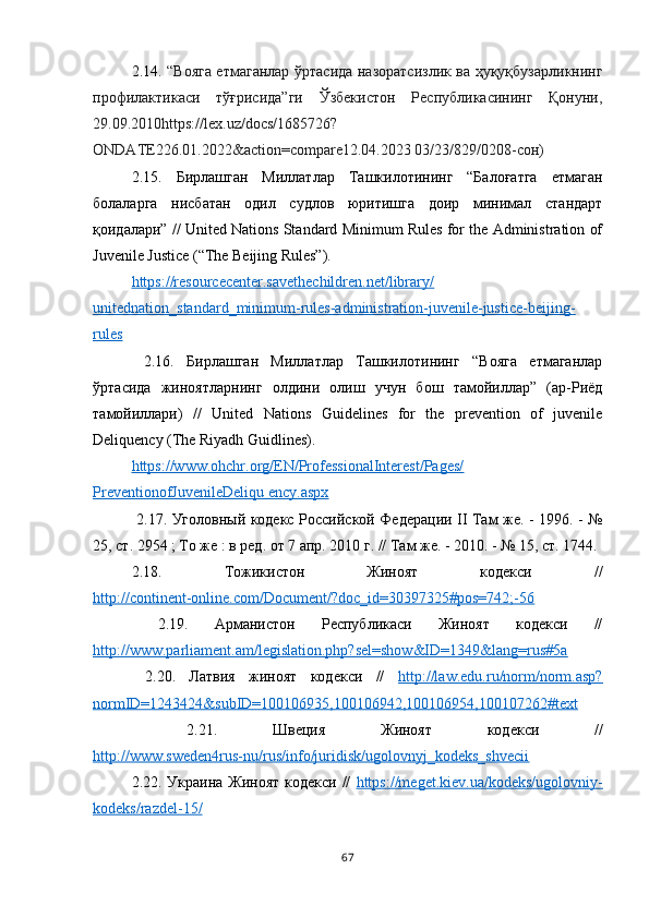 2.14.   “Вояга етмаганлар ўртасида назоратсизлик ва ҳуқуқбузарликнинг
профилактикаси   тўғрисида”ги   Ўзбекистон   Республикасининг   Қонуни,
29.09.2010https://lex.uz/docs/1685726?
ONDATE226.01.2022&action=compare12.04.2023 03/23/829/0208-сон)
2.15.   Бирлашган   Миллатлар   Ташкилотининг   “Балоғатга   етмаган
болаларга   нисбатан   одил   судлов   юритишга   доир   минимал   стандарт
қоидалари” // United Nations Standard Minimum Rules for the Administration of
Juvenile Justice (“The Beijing Rules”). 
https://resourcecenter.savethechildren.net/library/
unitednation_standard_minimum-rules-administration-juvenile-justice-beijing-
rules
  2.16.   Бирлашган   Миллатлар   Ташкилотининг   “Вояга   етмаганлар
ўртасида   жиноятларнинг   олдини   олиш   учун   бош   тамойиллар”   (ар-Риёд
тамойиллари)   //   United   Nations   Guidelines   for   the   prevention   of   juvenile
Deliquency (The Riyadh Guidlines).
https://www.ohchr.org/EN/ProfessionalInterest/Pages/
PreventionofJuvenileDeliqu ency.aspx
  2.1 7 . Уголовный кодекс Российской Федерации II Там же. - 1996. - №
25, ст. 2954 ; То же : в ред. от 7 апр. 2010 г. // Там же. - 2010. - № 15, ст. 1744.
2.1 8 .   Тожикистон   Жиноят   кодекси   //
http://continent-online.com/Document/?doc_id=30397325#pos=742;-56
  2.1 9 .   Арманистон   Республикаси   Жиноят   кодекси   //
http://www.parliament.am/legislation.php?sel=show&ID=1349&lang=rus#5a
  2. 20 .   Латвия   жиноят   кодекси   //   http://law.edu.ru/norm/norm.asp?
normID=1243424&subID=100106935,100106942,100106954,100107262#text
  2. 21 .   Швеция   Жиноят   кодекси   //
http://www.sweden4rus-nu/rus/info/juridisk/ugolovnyj_kodeks_shvecii
2.2 2 . Украина Жиноят кодекси //   https://meget.kiev.ua/kodeks/ugolovniy-
kodeks/razdel-15/
67 