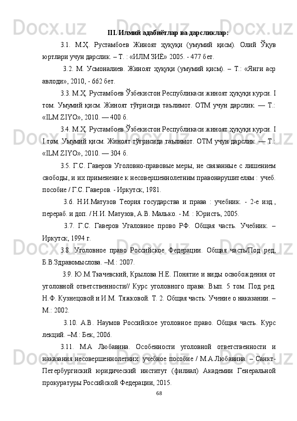 III. Илмий адабиётлар ва дарсликлар:
3.1.   М.Ҳ.   Рустамбоев   Жиноят   ҳуқуқи   (умумий   қисм).   Олий   Ўқув
юртлари учун дарслик. – Т. : «ИЛМ ЗИЁ» 2005. - 477 бет.
  3.2.   М.   Усмоналиев.   Жиноят   ҳуқуқи   (умумий   қисм).   –   Т.:   «Янги   аср
авлоди», 2010, - 662 бет. 
3.3. М.Ҳ. Рустамбоев Ўзбекистон Республикаси жиноят ҳуқуқи курси. I
том.   Умумий   қисм.   Жиноят   тўғрисида   таълимот.   ОТМ   учун   дарслик.   —   Т.:
«ILM ZIYO», 2010. — 400 б. 
3.4. М.Ҳ. Рустамбоев Ўзбекистон Республикаси жиноят ҳуқуқи курси. I
I том. Умумий қисм. Жиноят тўғрисида таълимот. ОТМ учун дарслик. — Т.:
«ILM ZIYO», 2010. — 304 б. 
3.5.   Г.С.   Гаверов   Уголовно-правовые   меры,   не   связанные   с   лишением
свободы, и их применение к несовершеннолетним правонарушителям : учеб.
пособие / Г.С. Гаверов. - Иркутск, 1981.
  3.6.   Н.И.Матузов   Теория   государства   и   права   :   учебник.   -   2-е   изд.,
перераб. и доп. / Н.И. Матузов, А.В. Малько. - М. : Юристъ, 2005.
  3.7.   Г.С.   Гаверов   Угаловное   прово   РФ.   Общая   часть.   Учебник.   –
Иркутск, 1994 г. 
3.8.   Уголовное   право   Российское   Федерации.   Общая   часть/Под   ред,
Б.В.Здравомыслова. –М.: 2007. 
  3.9. Ю.М.Ткачевский, Крылова Н.Е. Понятие и виды освобождения от
уголовной   ответственности//   Курс   уголовного   права:   Вып.   5   том.   Под   ред.
Н.Ф. Кузнецовой и И.М. Тяжковой. Т. 2. Общая часть: Учение о наказании. –
М.: 2002.
  3.10.   А.В.   Наумов   Российское   уголовное   право.   Общая   часть.   Курс
лекций. –М.: Бек, 2006. 
3.11.   М.А   Любавина.   Особенности   уголовной   ответственности   и
наказания  несовершеннолетних:  учебное  пособие  /   М.А.Любавина.  – Санкт-
Петербургиский   юридический   институт   (филиал)   Академии   Генеральной
прокуратуры Российской Федерации, 2015. 
68 