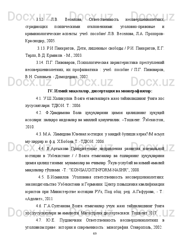 3.12.   Л.В.   Веселова,   Ответственность   несовершеннолетних,
страдающих   психическими   отклонениями:   уголовно-правовые   и
криминологические   аспекты:   учеб.   пособие/   Л.В.   Веселова,   Л.А.   Прохоров-
Краснодар, 2005.
  3.13. Р.И Панкратов,. Дети, лишенные свободы / Р.И. Панкратов, Е.Г.
Тарло, В.Д. Ермаков. - М., 2003. 
3.14.   П.Г.   Пивоваров,   Психологическая   характеристика   преступлений
несовершеннолетних,   их   профилактика   :   учеб.   пособие   /   П.Г.   Пивоваров,
В.Н. Соловьев. - Домодедово, 2002. 
IV. Илмий мақолалар, диссертация ва монографиялар:
4.1. У.Ш.Холикулов. Вояга етмаганларга жазо тайинлашнинг ўзига хос
хусусиятлари. ТДЮИ. Т.: 2006. 
4.2.   Ф.Ҳамдамова   Бола   ҳуқуқларини   ҳимоя   қилишнинг   ҳуқуқий
асослари: халқаро андозалар ва миллий қонунчилик. –Тошкент: Ўзбекистон,
2010. 
4.3. М.А. Хамидова Ювенал юстиция: у кандай булиши керак?/М асъул
му-харрир ю.ф.д. Х.Бобоев.Т.:-ТДЮИ. 2006.
  4.4.   В.Артыкова   Приоритетные   направления   развития   ювенальной
юстиции   в   Узбекистане   /   /   Вояга   етмаганлар   ва   ёшларнинг   ҳуқуқларини
ҳимоя қилиш тизими: муаммолар ва ечимлар. Ўкув-услубий ва илмий-амалий
мақолалар тўплами. -Т.: “KONSAUDITINFORM-NASHR”, 2008.
  4.5.   Б.Исмаилов.   Уголовная   ответственность   несовершеннолетних:
законодательство Узбекистана и Германии: Центр повышения квалификации
юристов   при   Министерстве   юстиции   РУз;   Под   общ.   ред.   А.Гафурова;   -   Т.:
«Адолат», 2011 
4.6.   Г.А.Султанова   Вояга   етмаганлар   учун   жазо   тайинлашнинг   ўзига
хос хусусиятлари ва амалиёти. Магистрлик диссертасияси. Тошкент 2017 
4.7.   Ю.Е.   Пудовочкин   Ответственность   несовершеннолетних   в
уголовном праве : история и современность : монография. Ставрополь, 2002. 
69 