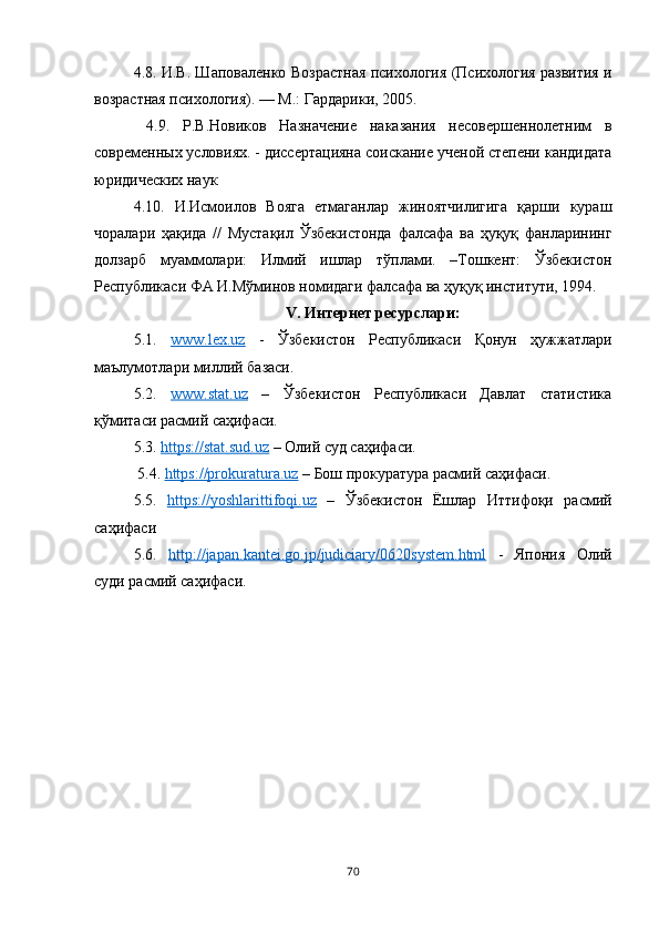 4.8. И.В. Шаповаленко Возрастная психология (Психология развития и
возрастная психология). — М.: Гардарики, 2005.
  4.9.   Р.В.Новиков   Назначение   наказания   несовершеннолетним   в
современных условиях. - диссертацияна соискание ученой степени кандидата
юридических наук 
4.10.   И.Исмоилов   Вояга   етмаганлар   жиноятчилигига   қарши   кураш
чоралари   ҳақида   //   Мустақил   Ўзбекистонда   фалсафа   ва   ҳуқуқ   фанларининг
долзарб   муаммолари:   Илмий   ишлар   тўплами.   –Тошкент:   Ўзбекистон
Республикаси ФА И.Мўминов номидаги фалсафа ва ҳуқуқ институти, 1994.
V. Интернет ресурслари:
5.1.   www.lex.uz   -   Ўзбекистон   Республикаси   Қонун   ҳужжатлари
маълумотлари миллий базаси. 
5.2.   www.stat.uz   –   Ўзбекистон   Республикаси   Давлат   статистика
қўмитаси расмий саҳифаси. 
5.3.  https://stat.sud.uz  – Олий суд саҳифаси.
 5.4.  https://prokuratura.uz  – Бош прокуратура расмий саҳифаси. 
5.5.   https    ://    yoshlarittifoqi    .   uz      –   Ўзбекистон   Ёшлар   Иттифоқи   расмий
саҳифаси 
5.6.   http    ://    japan    .   kantei    .   go    .   jp    /   judiciary    /0620    system    .   html      -   Япония   Олий
суди расмий саҳифаси.
70 