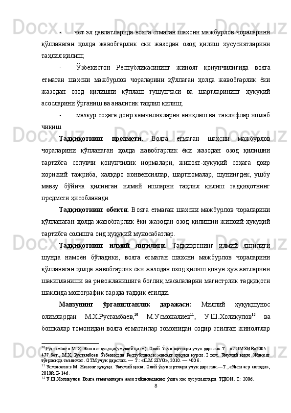   -       чет эл давлатларида  вояга етмаган шахсни мажбурлов чораларини
қўлланаган   ҳолда   жавобгарлик   ёки   жазодан   озод   қилиш   хусусиятлари ни
таҳлил қилиш;
- Ўзбекистон   Республикасининг   жиноят   қонунчилигида   вояга
етмаган   шахсни   мажбурлов   чораларини   қўллаган   ҳолда   жавобгарлик   ёки
жазодан   озод   қилишни   қўллаш   тушунчаси   ва   шартлари нинг   ҳуқуқий
асосларини ўрганиш ва аналитик таҳлил қилиш;
- мазкур соҳага доир камчиликларни аниқлаш ва  таклифлар ишлаб
чиқиш.
Тадқиқотнинг   предмети.   Вояга   етмаган   шахсни   мажбурлов
чораларини   қўлланаган   ҳолда   жавобгарлик   ёки   жазодан   озод   қилишни
тартибга   солувчи   қонунчилик   нормалари,   жиноят-ҳуқуқий   соҳага   доир
хорижий   тажриба,   халқаро   конвенсиялар,   шартномалар,   шунингдек,   ушбу
мавзу   бўйича   қилинган   илмий   ишларни   таҳлил   қилиш   тадқиқотнинг
предмети ҳисобланади.   
Тадқиқотнинг   обекти .  Вояга   етмаган   шахсни   мажбурлов   чораларини
қўлланаган   ҳолда   жавобгарлик   ёки   жазодан   озод   қилишни   жиноий-ҳуқуқий
тартибга солишга оид ҳуқуқий муносабатлар.
Тадқиқотнинг   илмий   янгилиги.   Тадқиқотнинг   илмий   янгилиги
шунда   намоён   бўладики,   вояга   етмаган   шахсни   мажбурлов   чораларини
қўлланаган ҳолда жавобгарлик ёки жазодан озод қилиш қонун ҳужжатларини
шакилланиши ва ривожланиш ига боғлиқ масалаларни магистрлик тадқиқоти
шаклида монографик тарзда тадқиқ етилди.
Мавзунинг   ўрганилганлик   даражаси:   Миллий   ҳуқуқшунос
олимлардан   М.Х.Рустамбаев, 10
  М.Усмоналиев 11
,   У.Ш.Холиқулов 12
  ва
бошқалар   томонидан   вояга   етмаганлар   томонидан   содир   этилган   жиноятлар
10
 Рустамбоев М.Ҳ. Жиноят ҳуқуқи(умумий қисм). Олий Ўқув юртлари учун дарслик.Т. : «ИЛМ ЗИЁ»2005. -
477   бет.,   М.Ҳ.   Рустамбоев   Ўзбекистон   Республикаси   жиноят   ҳуқуқи   курси.   I   том.   Умумий   қисм.   Жиноят
тўғрисида таълимот. ОТМ учун дарслик. — Т.: «ILM ZIYO», 2010. — 400 б.
11
 Усмоналиев М. Жиноят ҳуқуқи. Умумий қисм. Олий ўқув юртлари учун дарслик.—Т., «Янги аср авлоди»,
2010й. Б-146.
12
 У.Ш.Холикулов. Вояга етмаганларга жазо тайинлашнинг ўзига хос хусусиятлари. ТДЮИ. Т.: 2006.
8 
