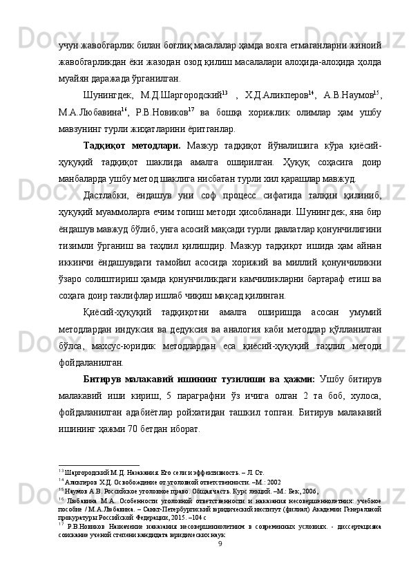 учун жавобгарлик билан боғлиқ масалалар ҳамда вояга етмаганларни жиноий
жавобгарликдан ёки жазодан озод қилиш масалалари алоҳида-алоҳида ҳолда
муайян даражада ўрганилган.  
Шунингдек,   М.Д.Шаргородский 13
  ,   Х.Д.Аликперов 14
,   А.В.Наумов 15
,
М.А.Любавина 16
,   Р.В.Новиков 17
  ва   бошқа   хорижлик   олимлар   ҳам   ушбу
мавзунинг турли жиҳатларини ёритганлар.
Тадқиқот   методлари.   Мазкур   тадқиқот   йўналишига   кўра   қиёсий-
ҳуқуқий   тадқиқот   шаклида   амалга   оширилган.   Ҳуқуқ   соҳасига   доир
манбаларда ушбу метод шаклига нисбатан турли хил қарашлар мавжуд.
Дастлабки,   ёндашув   уни   соф   процесс   сифатида   талқин   қилиниб,
ҳуқуқий муаммоларга ечим топиш методи ҳисобланади. Шунингдек, яна бир
ёндашув мавжуд бўлиб, унга асосий мақсади турли давлатлар қонунчилигини
тизимли   ўрганиш   ва   таҳлил   қилишдир.   Мазкур   тадқиқот   ишида   ҳам   айнан
иккинчи   ёндашувдаги   тамойил   асосида   хорижий   ва   миллий   қонунчиликни
ўзаро солиштириш ҳамда қонунчиликдаги камчиликларни бартараф етиш ва
соҳага доир таклифлар ишлаб чиқиш мақсад қилинган. 
Қиёсий-ҳуқуқий   тадқиқотни   амалга   оширишда   асосан   умумий
методлардан   индуксия   ва   дедуксия   ва   аналогия   каби   методлар   қўлланилган
бўлса,   махсус-юридик   методлардан   еса   қиёсий-ҳуқуқий   таҳлил   методи
фойдаланилган. 
Битирув   малакавий   ишининг   тузилиши   ва   ҳажми:   Ушбу   битирув
малакавий   иши   кириш,   5   параграфни   ўз   ичига   олган   2   та   боб,   хулоса,
фойдаланилган   адабиётлар   ройхатидан   ташкил   топган.   Битирув   малакавий
ишининг ҳажми 70 бетдан иборат.
13
 Шаргородский М.Д. Назакания. Его сели и эффективность. – Л. Ст.  
14
 Аликперов Х.Д. Освобождение от уголовной ответственности. –М.: 2002
15
 Наумов А.В. Российское уголовное право. Общая часть. Курс лекций. –М.: Бек, 2006,
16
  Любавина   М.А.   Особенности   уголовной   ответственности   и   наказания   несовершеннолетних:   учебное
пособие / М.А.Любавина. – Санкт-Петербургиский юридический институт (филиал) Академии Генеральной
прокуратуры Российской Федерации, 2015. –104 с
17
  Р.В.Новиков   Назначение   наказания   несовершеннолетним   в   современных   условиях.   -   диссертацияна
соискание ученой степени кандидата юридических наук
9 