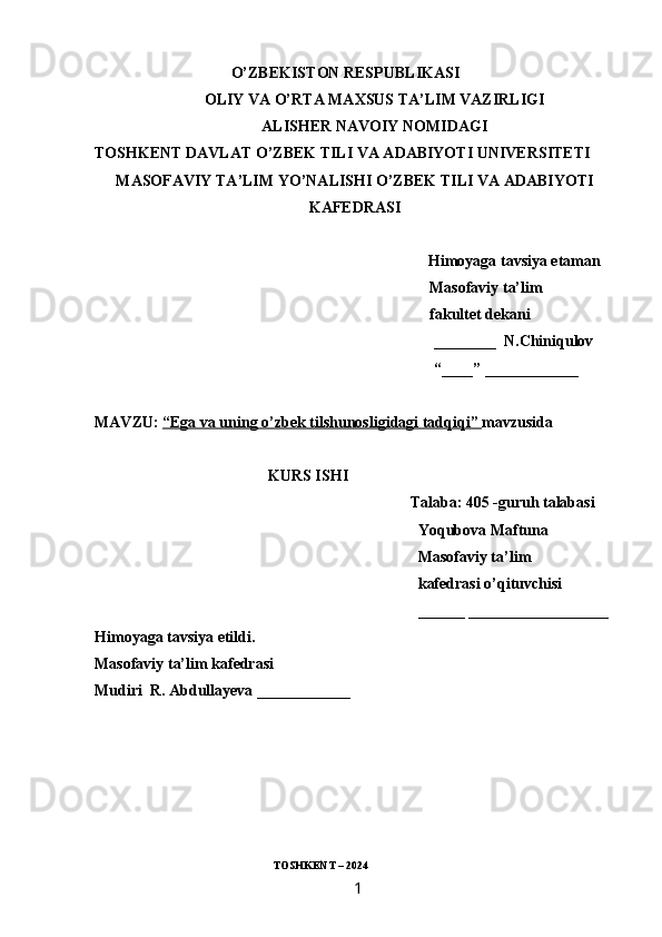                                    O’ZBEKISTON RESPUBLIKASI
OLIY VA O’RTA MAXSUS TA’LIM VAZIRLIGI
ALISHER NAVOIY NOMIDAGI
TOSHKENT DAVLAT O’ZBEK TILI VA ADABIYOTI UNIVERSITETI
MASOFAVIY TA’LIM YO’NALISHI O’ZBEK TILI VA ADABIYOTI
KAFEDRASI
 Himoyaga tavsiya etaman
                                                                                      Masofaviy ta’lim
                                                                                      fakultet dekani
________  N.Chiniqulov
“____” ____________
MAVZU:  “   Ega va uning o’zbek tilshunosligidagi tadqiqi    ”     mavzusida 
KURS ISHI
Talaba: 405 -guruh talabasi 
Yoqubova Maftuna
Masofaviy ta’lim
kafedrasi o’qituvchisi
______ __________________
Himoyaga tavsiya etildi. 
Masofaviy ta’lim kafedrasi
Mudiri  R. Abdullayeva ____________
                                                          
                                                                TOSHKENT – 2024
                                                                 1   