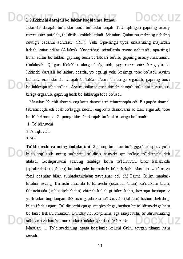 1.2.Ikkinchi darajali bo’laklar haqida ma’lumot 
Ikkinchi   darajali   bo’laklar   bosh   bo’laklar   orqali   ifoda   qilingan   gapning   asosiy
mazmunini aniqlab, to’ldirib, izohlab keladi. Masalan: Qahraton qishning achchiq
sovug’i   badanni   achitardi.   (R.F).   Yoki   Opa-singil   uyda   onalarining   majlisdan
kelish   kutar   edilar   (A.Mux).   Yuqoridagi   misollarda   sovuq   achitardi,   opa-singil
kutar   edilar   bo’laklari   gapning   bosh   bo’laklari   bo’lib,   gapning   asosiy   mazmunini
ifodalaydi.   Qolgan   b’alaklar   ularga   bo’g’lanib,   gap   mazmunini   kengaytiradi.
Ikkinchi   darajali   bo’laklar,   odatda,   yo   egaligi   yoki   kesimga   tobe   bo’ladi.   Ayrim
hollarda   esa   ikkinchi   darajali   bo’laklar   o’zaro   bir-biriga   ergashib,   gapning   bosh
bo’laklariga tobe bo’ladi. Ayrim hollarda esa ikkinchi darajali bo’laklar o’zaro bir-
biriga ergashib, gapning bosh bo’laklariga tobe bo’ladi. 
   Masalan: Kuchli shamol eng katta daraxtlarni tebratmoqda edi. Bu gapda shamol
tebratmoqda edi bosh bo’lagiga kuchli, eng katta daraxtlarni so’zlari ergashib, tobe
bo’lib kelmoqda. Gapning ikkinchi darajali bo’laklari uchga bo’linadi:
 1.   To’ldiruvchi 
2. Aniqlovchi 
3. Hol 
To’ldiruvchi va uning ifodalanishi . Gapning biror bir bo’lagiga boshqaruv yo’li
bilan   bog’lanib,   uning   ma’nosini   to’ldirib   keluvchi   gap   bo’lagi   to’ldiruvchi   deb
ataladi.   Boshqaruvchi   sozning   talabiga   ko’ra   to’ldiruvchi   biror   kelishikda
(qaratqichdan   tashqari)   bo’ladi   yoki   ko’makchi   bilan   keladi.   Masalan:   U   olim   va
fozil   odamlar   bilan   suhbatlashishdan   zavqlanar   edi.   (M.Osim).   Bilim   manbai-
kitobni   seving.   Birinchi   misolda   to’ldiruvchi   (odamlar   bilan)   ko’makchi   bilan,
ikkinchisida   (suhbatlashishdan)   chiqish   kelishigi   bilan   kelib,   kesimga   boshqaruv
yo’li  bilan bog’langan. Ikkinchi  gapda esa  to’ldiruvchi  (kitobni)  tushum  kelishigi
bilan ifodalangan. To’ldiruvchi egaga, aniqlovchiga, boshqa bir to’ldiruvchiga ham
bo’lanib   kelishi   mumkin.   Bunday   hol   ko’pincha   ega   aniqlovchi,   to’ldiruvchining
sifatdosh va harakat nomi bilan ifodalanganida ro’y beradi. 
Masalan:   1.   To’diruvchining   egaga   bog’lanib   kelishi   Gulni   sevgan   tikanni   ham
sevadi. 
                                                                 11   