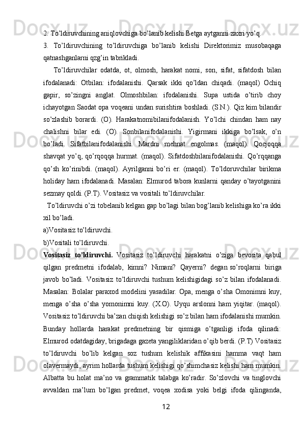 2. To’ldiruvchining aniqlovchiga bo’lanib kelishi Betga aytganni zaxri yo’q. 
3.   To’ldiruvchining   to’ldiruvchiga   bo’lanib   kelishi   Direktorimiz   musobaqaga
qatnashganlarni qzg’in tabrikladi. 
      To’ldiruvchilar   odatda,   ot,   olmosh,   harakat   nomi,   son,   sifat,   sifatdosh   bilan
ifodalanadi:   Otbilan:   ifodalanishi.   Qarsak   ikki   qo’ldan   chiqadi.   (maqol)   Ochiq
gapir,   so’zingni   anglat.   Olmoshbilan:   ifodalanishi.   Supa   ustida   o’tirib   choy
ichayotgan Saodat opa voqeani undan surishtira boshladi.   (S.N.). Qiz kim bilandir
so’zlashib   borardi.   (O).   Harakatnomibilanifodalanish.   Yo’lchi   chindan   ham   nay
chalishni   bilar   edi.   (O).   Sonbilanifodalanishi.   Yigirmani   ikkiga   bo’lsak,   o’n
bo’ladi.   Sifatbilanifodalanishi.   Mardni   mehnat   engolmas.   (maqol).   Qocjoqqa
shavqat   yo’q,  qo’rqoqqa  hurmat.  (maqol).  Sifatdoshbilanifodalanishi.  Qo’rqqanga
qo’sh   ko’rinibdi.   (maqol).   Ayrilganni   bo’ri   er.   (maqol).   To’ldoruvchilar   birikma
holiday ham ifodalanadi. Masalan:  Elmurod tabora kunlarni qanday o’tayotganini
sezmay qoldi. (P.T). Vositasiz va vositali to’ldiruvchilar.
  To’ldiruvchi o’zi tobelanib kelgan gap bo’lagi bilan bog’lanib kelishiga ko’ra ikki
xil bo’ladi. 
a)Vositasiz to’ldiruvchi.
b)Vositali to’ldiruvchi. 
Vositasiz   to’ldiruvchi.   Vositasiz   to’ldiruvchi   harakatni   o’ziga   bevosita   qabul
qilgan   predmetni   ifodalab,   kimni?   Nimani?   Qayerni?   degan   so’roqlarni   biriga
javob   bo’ladi.   Vositasiz   to’ldiruvchi   tushum   kelishigidagi   so’z   bilan   ifodalanadi.
Masalan:   Bolalar   paraxod   modelini   yasadilar.   Opa,   menga   o’sha   Omonimni   kuy,
menga   o’sha   o’sha   yomonimni   kuy.   (X.O).   Uyqu   arslonni   ham   yiqitar.   (maqol).
Vositasiz to’ldiruvchi ba’zan chiqish kelishigi so’z bilan ham ifodalanishi mumkin.
Bunday   hollarda   harakat   predmetning   bir   qismiga   o’tganligi   ifoda   qilinadi:
Elmurod odatdagiday, brigadaga gazeta yangiliklaridan o’qib berdi. (P.T) Vositasiz
to’ldiruvchi   bo’lib   kelgan   soz   tushum   kelishik   affikasini   hamma   vaqt   ham
olavermaydi, ayrim hollarda tushum kelishigi qo’shimchasiz kelishi ham mumkin.
Albatta   bu   holat   ma’no   va   grammatik   talabga   ko’radir.   So’zlovchi   va   tinglovchi
avvaldan   ma’lum   bo’lgan   predmet,   voqea   xodisa   yoki   belgi   ifoda   qilinganda,
                                                                 12   