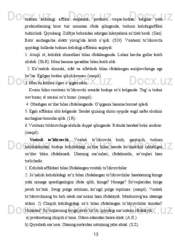 tushum   kelishigi   affiksi   saqlanadi,   predmet,   voqea-hodisa,   belgilar   yoki
predmetlarning   biror   turi   umuman   ifoda   qilinganda,   tushum   kelishigiaffiksi
tushiriladi. Qiyoslang: Zulfiya bobosidan eshitgan hikoyalarni so’zlab berdi. (Gaz).
Botir   anchagacha   elektr   yorug’ida   kitob   o’qidi.   (S.N).   Vositasiz   to’ldiruvchi
quyidagi hollarda tushum kelishigi affiksini saqlaydi: 
1.   Atoqli   ot,   kelishik   olmoshlari   bilan   ifodalanganda.   Lolani   barcha   gullar   kutib
olishdi. (Sh.R). Meni hamma qarsaklar bilan kutib oldi.
  2.   Ko’rsatish   olmoshi,   sifat   va   sifatdosh   bilan   ifodalangan   aniqlovchisiga   ega
bo’lsa: Egilgan boshni qilich kesmas. (maqol).
3. Men bu kitobni ilgari o’qigan edim. 
     Kesim  bilan vositasiz to’ldiruvchi orasida boshqa so’z kelganda: Tog’-u toshni
suv buzar, el orasini so’z buzar. (maqol).
 4. Otlashgan so’zlar bilan ifodalanganda: O’qiganni hamma hurmat qiladi. 
5. Egali affiksini olib kelganda: Saodat qizining shirin uyquda engil nafas oloshini
anchagina tomosha qildi. (I.R). 
6. Vositasiz toldiruvchiga alohida diqqat qilinganda: Behuda harakat belni sindirar.
(maqol).
  Vositali   to’ldiruvchi .   Vositali   to’ldiruvchi   bosh,   qaratqich,   tushum
kelishiklaridan   boshqa   kelishikdagi   so’zlar   bilan   hamda   ko’makchili   ishlatilgan
so’zlar   bilan   ifodalanadi.   Ularning   ma’nolari,   ifodalanishi,   so’roqlari   ham
turlichadir. 
1.   Kelishik affikslari bilan lfodalangan vositali to’ldiruvchilar: 
2. Jo’nalish kelishikdagi  so’z bilan ifodalangan to’ldiruvchilar harakatning kimga
yoki   nimaga   qaratilganligini   ifoda   qilib,   kimga?   Nimaga?   So’roqlaridan   biriga
javob   bo’ladi.   Sevgi   pulga   sotilmas,   ko’ngil   pulga   topilmas.   (maqol).   Vositali
to’ldiruvchining bu turli atash ma’nosini  ham ifodalaydi. Menbusovg’ani  ukamga
oldim.   2)   Chiqish   kelishigidagi   so’z   bilan   ifodalangan   to’ldiruvchilar   kimdan?
Nimadan? So’roqlarining biriga javob bo’lib, quyidagi ma’nolarni ifodalaydi.
 a) predmetning chiqish o’rnini. Odam odamdan baxra oladi. (A.K.)
b) Qiyoslash ma’nosi. Otaning mehridan ustozning jabri abzal. (S.Z). 
                                                                 13   