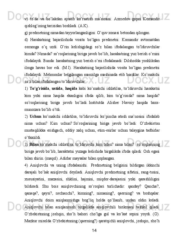 v)   to’da   va   bo’lakdan   ajratib   ko’rsatish   ma’nosini:   Axmedov   gapni   Komandir
qishlog’ining tarixidan boshladi. (A.K). 
g) predmetning nimadan tayyorlanganligini: O’quv xonasi betondan qilingan. 
d)   Harakatning   bajarilishida   vosita   bo’lgan   predmetni:   Komandir   avtomatdan
osmonga   o’q   uzdi.   O’rin   kelishigidagi   so’z   bilan   ifodalangan   to’ldiruvchilar
kimda? Nimada? so’roqlarining biriga javob bo’lib, harakatning yuz berish o’rnini
ifodalaydi. Bunda: harakatning yuz berish o’rni ifodalanadi: Dilshodda yoshlikdan
ilmga   havas   bor   edi.   (M.I).   Harakatning   bajarilishida   vosita   bo’lgan   predmetni
ifodalaydi: Mehmonlar belgilangan manzilga mashinada etib bordilar. Ko’makchi
so’z bilan ifodalangan to’ldiruvchilar: 
1)   To’g’risida ,   ustida ,   haqida   kabi   ko’makchi   ishlatilsa,   to’ldiruvchi   harakatni
kim   yoki   nima   haqida   ekanligini   ifoda   qilib,   kim   to’g’risida?   nima   haqida?
so’roqlarining   biriga   javob   bo’ladi.   Institutda   Alisher   Navoiy   haqida   baxs-
munozara bo’lib o’tdi. 
2)   Uchun   ko’makchi   ishlatilsa,   to’ldiruvchi   ko’pincha   atash   ma’nosini   ifodalab
nima   uchun?   Kim   uchun?   So’roqlarining   biriga   javob   bo’ladi:   O’zbekiston
mustaqilikka   erishgach,   oddiy   xalq   uchun,   etim-esirlar   uchun   talaygina   tadbirlar
o’tkazildi. 
3)   Bilan   ko’makchi  ishlatilsa, to’ldiruvchi kim  bilan? nima bilan?     so’roqlarining
biriga javob bo’lib, haraktatni yuzaga kelishida birgalikda ifoda qiladi: Osh egasi
bilan shirin. (maqol). Adirlar maysalar bilan qoplangan. 
4)   Aniqlovchi   va   uning   ifodalanishi.     Predmetning   belgisini   bildirgan   ikkinchi
darajali   bo’lak   aniqlovchi   deyiladi.   Aniqlovchi   predmetning   sifatini,   rang-tusini,
xususiyatini,   mazasini,   shklini,   hajmini,   miqdor-darajasini   yoki   qarashliligini
bildiradi.   Shu   bois   aniqlovchining   so’roqlari   turlichadir:   qanday?   Qancha?,
qanaqa?,   qaysi?,   nechanchi?,   kimning?,   nimaning?,   qaerning?   va   boshqalar.
Aniqlovchi   doim   aniqlanmishga   bog’liq   holda   qo’llanib,   undan   oldin   keladi.
Aniqlovchi   bilan   aniqlanmish   birgalikda   aniqlovchili   birikmani   tashkil   qiladi.
O’zbekistnning   joshqin,   sho’h   bahori   cho’lga   gul   va   ko’kat   sepini   yoydi.   (O).
Mazkur misolda O’zbekistnning (qaerning?) qaratqichli aniqlovchi, joshqin, sho’h
                                                                 14