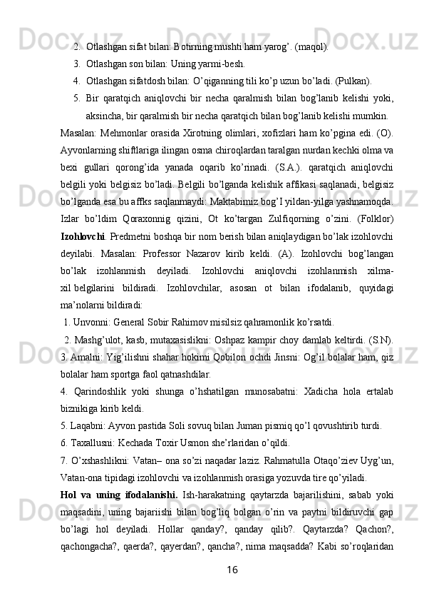 2. Otlashgan sifat bilan: Botirning mushti ham yarog’. (maqol). 
3. Otlashgan son bilan: Uning yarmi-besh. 
4. Otlashgan sifatdosh bilan: O’qiganning tili ko’p uzun bo’ladi. (Pulkan). 
5. Bir   qaratqich   aniqlovchi   bir   necha   qaralmish   bilan   bog’lanib   kelishi   yoki,
aksincha, bir qaralmish bir necha qaratqich bilan bog’lanib kelishi mumkin.
Masalan:  Mehmonlar  orasida Xirotning olimlari, xofizlari ham ko’pgina edi. (O).
Ayvonlarning shiftlariga ilingan osma chiroqlardan taralgan nurdan kechki olma va
bexi   gullari   qorong’ida   yanada   oqarib   ko’rinadi.   (S.A.).   qaratqich   aniqlovchi
belgili yoki belgisiz bo’ladi. Belgili bo’lganda kelishik affikasi saqlanadi, belgisiz
bo’lganda esa bu affks saqlanmaydi: Maktabimiz bog’I yildan-yilga yashnamoqda.
Izlar   bo’ldim   Qoraxonnig   qizini,   Ot   ko’targan   Zulfiqorning   o’zini.   (Folklor)
Izohlovchi . Predmetni boshqa bir nom berish bilan aniqlaydigan bo’lak izohlovchi
deyilabi.   Masalan:   Professor   Nazarov   kirib   keldi.   (A).   Izohlovchi   bog’langan
bo’lak   izohlanmish   deyiladi.   Izohlovchi   aniqlovchi   izohlanmish   xilma-
xil   belgilarini   bildiradi.   Izohlovchilar,   asosan   ot   bilan   ifodalanib,   quyidagi
ma’nolarni bildiradi:
 1.   Unvonni: General Sobir Rahimov misilsiz qahramonlik ko’rsatdi.
  2. Mashg’ulot, kasb, mutaxasislikni: Oshpaz kampir choy damlab keltirdi. (S.N).
3.   Amalni: Yig’ilishni shahar hokimi Qobilon ochdi Jinsni: Og’il bolalar ham, qiz
bolalar ham sportga faol qatnashdilar. 
4.   Qarindoshlik   yoki   shunga   o’hshatilgan   munosabatni:   Xadicha   hola   ertalab
biznikiga kirib keldi. 
5. Laqabni: Ayvon pastida Soli sovuq bilan Juman pismiq qo’l qovushtirib turdi. 
6. Taxallusni: Kechada Toxir Usmon she’rlaridan o’qildi.
7. O’xshashlikni: Vatan– ona so’zi naqadar laziz. Rahmatulla Otaqo’ziev Uyg’un,
Vatan-ona tipidagi izohlovchi va izohlanmish orasiga yozuvda tire qo’yiladi. 
Hol   va   uning   ifodalanishi.   Ish-harakatning   qaytarzda   bajarilishini,   sabab   yoki
maqsadini,   uning   bajariishi   bilan   bog’liq   bolgan   o’rin   va   paytni   bildiruvchi   gap
bo’lagi   hol   deyiladi.   Hollar   qanday?,   qanday   qilib?.   Qaytarzda?   Qachon?,
qachongacha?,   qaerda?,   qayerdan?,   qancha?,   nima  maqsadda?   Kabi   so’roqlaridan
                                                                 16   